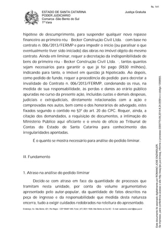 ESTADO DE SANTA CATARINA
PODER JUDICIÁRIO
Comarca -São Bento do Sul
1ª Vara
Justiça Gratuita
Endereço: Av. São Bento, 401, Rio Negro - CEP 89287-355, Fone: (47) 3631-1928, São Bento do Sul-SC - E-mail: saobento.vara1@tjsc.jus.br
hipótese de descumprimento, para suspender qualquer novo repasse
financeiro ao primeiro réu Becker Construção Civil Ltda. com base no
contrato n. 006/2013/FERMP e para impedir o início (ou paralisar o que
eventualmente tiver sido iniciado) das obras no imóvel objeto do mesmo
contrato. Ainda em liminar, requer a decretação da indisponibilidade de
bens do primeiro réu - Becker Construção Civil Ltda. , tantos quantos
sejam necessários para garantir o que já foi pago (R$30 milhões),
indicando para tanto, o imóvel em questão já hipotecado. Ao depois,
como pedido de fundo, requer a procedência do pedido para decretar a
invalidade do Contrato n. 006/2013/FERMP, condenando os réus, na
medida de sua responsabilidade, às perdas e danos ao erário público
apuradas no curso da presente ação, incluídas custas e demais despesas,
judiciais e extrajudiciais, diretamente relacionadas com a ação e
comprovadas nos autos, bem como o dos honorários de advogado, estes
fixados segundo o contido no §3º do art. 20 do CPC. Requer, ainda, a
citação dos demandados, a requisição de documentos, a intimação do
Ministério Público aqui oficiante e o envio de ofício ao Tribunal de
Contas do Estado de Santa Catarina para conhecimento das
irregularidades apontadas.
É o quanto se mostra necessário para análise do pedido liminar.
II. Fundamento
1. Atraso na análise do pedido liminar
Decide-se com atraso em face da quantidade de processos que
tramitam nesta unidade, por conta do volume argumentativo
apresentado pelo autor-popular, da quantidade de fatos descritos na
peça de ingresso e da responsabilidade que medida desta natureza
encerra, tudo a exigir cuidados redobrados na releitura do apresentado.
Seimpresso,paraconferênciaacesseositehttp://esaj.tjsc.jus.br/esaj,informeoprocesso0300770-09.2014.8.24.0058eocódigo1359593.
EstedocumentofoiassinadodigitalmenteporROMANOJOSEENZWEILER.
fls. 141
 