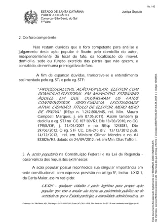 ESTADO DE SANTA CATARINA
PODER JUDICIÁRIO
Comarca -São Bento do Sul
1ª Vara
Justiça Gratuita
Endereço: Av. São Bento, 401, Rio Negro - CEP 89287-355, Fone: (47) 3631-1928, São Bento do Sul-SC - E-mail: saobento.vara1@tjsc.jus.br
2. Do foro competente
Não restam dúvidas que o foro competente para análise e
julgamento desta ação popular é fixado pelo domicílio do autor,
independentemente do local do fato, da localização do imóvel,
domicílio, sede ou função exercida das partes que não gozam, é
consabido, de nenhuma prerrogativa de foro.
A fim de espancar dúvidas, transcreve-se o entendimento
sedimentado pelo eg. STJ e pelo eg. STF:
"PROCESSUALCIVIL. AÇÃO POPULAR. ELEITOR COM
DOMICÍLIO ELEITORAL EM MUNICÍPIO ESTRANHO
ÀQUELE EM QUE OCORRERAM OS FATOS
CONTROVERSOS. IRRELEVÂNCIA. LEGITIMIDADE
ATIVA. CIDADÃO. TÍTULO DE ELEITOR. MERO MEIO
DE PROVA." (REsp n. 1.242.800/MS, rel. Min. Mauro
Campbell Marques, j. em 07.06.2011). Assim também já
decidiu o eg. STJ no CC 107109/RJ, DJe 18/03/2010, no CC
47950/DF, j. 11/04/2007 e no REsp 1248281, DJe
29/06/2012. O eg. STF CC, DJe-245 div. 13/12/2012 pub.
14/12/2012, rel. em. Ministro Gilmar Mendes e no AI
833826/RJ, datado de 24/09/2012, rel. em Min. Dias Toffoli.
3. A actio popularis na Constituição Federal e na Lei de Regência -
observância dos requisitos extrínsecos
A ação popular possui reconhecida sua singular importância em
sede constitucional, com expressa previsão no artigo 5º, inciso LXXIII,
da Carta Maior, assim redigido:
LXXIII - qualquer cidadão é parte legítima para propor ação
popular que vise a anular ato lesivo ao patrimônio público ou de
entidade de que o Estado participe, à moralidade administrativa, ao
Seimpresso,paraconferênciaacesseositehttp://esaj.tjsc.jus.br/esaj,informeoprocesso0300770-09.2014.8.24.0058eocódigo1359593.
EstedocumentofoiassinadodigitalmenteporROMANOJOSEENZWEILER.
fls. 142
 