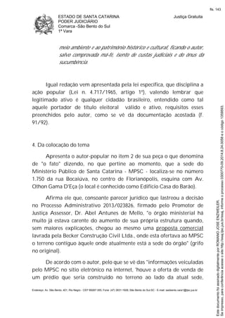 ESTADO DE SANTA CATARINA
PODER JUDICIÁRIO
Comarca -São Bento do Sul
1ª Vara
Justiça Gratuita
Endereço: Av. São Bento, 401, Rio Negro - CEP 89287-355, Fone: (47) 3631-1928, São Bento do Sul-SC - E-mail: saobento.vara1@tjsc.jus.br
meio ambiente e ao patrimônio histórico e cultural, ficando o autor,
salvo comprovada má-fé, isento de custas judiciais e do ônus da
sucumbência.
Igual redação vem apresentada pela lei específica, que disciplina a
ação popular (Lei n. 4.717/1965, artigo 1º), valendo lembrar que
legitimado ativo é qualquer cidadão brasileiro, entendido como tal
aquele portador de título eleitoral válido e ativo, requisitos esses
preenchidos pelo autor, como se vê da documentação acostada (f.
91/92).
4. Da colocação do tema
Apresenta o autor-popular no item 2 de sua peça o que denomina
de "o fato" dizendo, no que pertine ao momento, que a sede do
Ministério Público de Santa Catarina - MPSC - localiza-se no número
1.750 da rua Bocaiúva, no centro de Florianópolis, esquina com Av.
Othon Gama D'Eça (o local é conhecido como Edifício Casa do Barão).
Afirma ele que, consoante parecer jurídico que lastreou a decisão
no Processo Administrativo 2013/023826, firmado pelo Promotor de
Justiça Assessor, Dr. Abel Antunes de Mello, "o órgão ministerial há
muito já estava carente do aumento de sua própria estrutura quando,
sem maiores explicações, chegou ao mesmo uma proposta comercial
lavrada pela Becker Construção Civil Ltda., onde esta ofertava ao MPSC
o terreno contíguo àquele onde atualmente está a sede do órgão" (grifo
no original).
De acordo com o autor, pelo que se vê das "informações veiculadas
pelo MPSC no sítio eletrônico na internet, 'houve a oferta de venda de
um prédio que seria construído no terreno ao lado da atual sede,
Seimpresso,paraconferênciaacesseositehttp://esaj.tjsc.jus.br/esaj,informeoprocesso0300770-09.2014.8.24.0058eocódigo1359593.
EstedocumentofoiassinadodigitalmenteporROMANOJOSEENZWEILER.
fls. 143
 