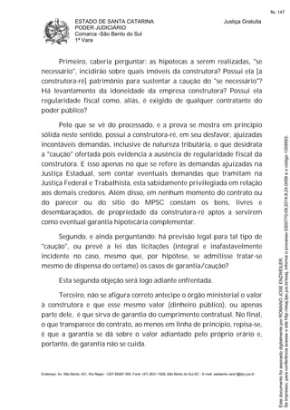 ESTADO DE SANTA CATARINA
PODER JUDICIÁRIO
Comarca -São Bento do Sul
1ª Vara
Justiça Gratuita
Endereço: Av. São Bento, 401, Rio Negro - CEP 89287-355, Fone: (47) 3631-1928, São Bento do Sul-SC - E-mail: saobento.vara1@tjsc.jus.br
Primeiro, caberia perguntar: as hipotecas a serem realizadas, "se
necessário", incidirão sobre quais imóveis da construtora? Possui ela [a
construtora-ré] patrimônio para sustentar a caução do "se necessário"?
Há levantamento da idoneidade da empresa construtora? Possui ela
regularidade fiscal como, aliás, é exigido de qualquer contratante do
poder público?
Pelo que se vê do processado, e a prova se mostra em princípio
sólida neste sentido, possui a construtora-ré, em seu desfavor, ajuizadas
incontáveis demandas, inclusive de natureza tributária, o que desidrata
a "caução" ofertada pois evidencia a ausência de regularidade fiscal da
construtora. E isso apenas no que se refere às demandas ajuizadas na
Justiça Estadual, sem contar eventuais demandas que tramitam na
Justiça Federal e Trabalhista, esta sabidamente privilegiada em relação
aos demais credores. Além disso, em nenhum momento do contrato ou
do parecer ou do sítio do MPSC constam os bens, livres e
desembaraçados, de propriedade da construtora-ré aptos a servirem
como eventual garantia hipotecária complementar.
Segundo, e ainda perguntando: há previsão legal para tal tipo de
"caução", ou prevê a lei das licitações (integral e inafastavelmente
incidente no caso, mesmo que, por hipótese, se admitisse tratar-se
mesmo de dispensa do certame) os casos de garantia/caução?
Esta segunda objeção será logo adiante enfrentada.
Terceiro, não se afigura correto antecipe o órgão ministerial o valor
à construtora e que esse mesmo valor (dinheiro público), ou apenas
parte dele, é que sirva de garantia do cumprimento contratual. No final,
o que transparece do contrato, ao menos em linha de princípio, repisa-se,
é que a garantia se dá sobre o valor adiantado pelo próprio erário e,
portanto, de garantia não se cuida.
Seimpresso,paraconferênciaacesseositehttp://esaj.tjsc.jus.br/esaj,informeoprocesso0300770-09.2014.8.24.0058eocódigo1359593.
EstedocumentofoiassinadodigitalmenteporROMANOJOSEENZWEILER.
fls. 147
 