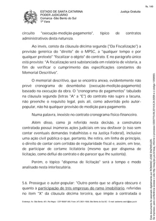 ESTADO DE SANTA CATARINA
PODER JUDICIÁRIO
Comarca -São Bento do Sul
1ª Vara
Justiça Gratuita
Endereço: Av. São Bento, 401, Rio Negro - CEP 89287-355, Fone: (47) 3631-1928, São Bento do Sul-SC - E-mail: saobento.vara1@tjsc.jus.br
circuito "execução-medição-pagamento", típico de contratos
administrativos desta natureza.
Ao invés, consta da cláusula décima segunda ("Da Fiscalização") a
previsão genérica do "direito" de o MPSC, a "qualquer tempo e por
qualquer pretexto" "fiscalizar o objeto" do contrato. E no parágrafo único
está previsto: "A fiscalização será substanciada em relatório de vistoria, a
fim de verificar o cumprimento das especificações constantes do
Memorial Descritivo".
O memorial descritivo, que se encontra anexo, evidentemente não
prevê cronograma de desembolso (execução-medição-pagamento)
baseado na execução da obra. O "cronograma de pagamentos" tabulado
na cláusula segunda (letras "A" a "E") do contrato não supre a lacuna,
não preenche o requisito legal, pois ali, como advertido pelo autor-
popular, não há qualquer previsão de medição para pagamento.
Numa palavra, inexiste no contrato cronograma físico-financeiro.
Além disso, como já referido nesta decisão, a construtora
contratada possui inúmeras ações judiciais em seu desfavor (e isso sem
contar eventuais demandas trabalhistas e na Justiça Federal), inclusive
uma ação civil pública o que, portanto, lhe retira, em linha de princípio,
o direito de contar com certidão de regularidade fiscal e, assim, em tese,
de participar de certame licitatório (mesmo que por dispensa de
licitação, como deflui do contrato e do parecer que lhe sustenta).
Porém, o tópico "dispensa de licitação" será a tempo e modo
analisado nesta interlocutória.
5.6. Prossegue o autor-popular: "Outro ponto que se afigura obscuro é
quanto à participação de três empresas do ramo imobiliário, referidas
no item "X" da cláusula décima terceira, que impõe à contratada o
Seimpresso,paraconferênciaacesseositehttp://esaj.tjsc.jus.br/esaj,informeoprocesso0300770-09.2014.8.24.0058eocódigo1359593.
EstedocumentofoiassinadodigitalmenteporROMANOJOSEENZWEILER.
fls. 149
 