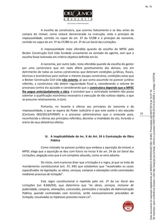 www.facebook.com/DelOlmoAdvogados
15
A escolha da construtora, que ocorreu faticamente e se deu antes da
compra do imóvel, como restará demonstrado na instrução, viola o princípio da
impessoalidade, contido no caput do art. 37 da CF/88 e o princípio da isonomia,
contido no caput do art. 5º da CF/88 no art. 3º da Lei Geral das Licitações.
A impessoalidade resta ofendida quando da escolha do MPSC pela
Becker Construção Civil Ltda fundada unicamente na vontade do agente, sem que a
escolha fosse lastreada em critério objetivo definido em lei.
A isonomia, por outro lado, resta ofendida quando da escolha do gestor
por uma construtora que em nada difere positivamente das demais, isto em
detrimento de todas as outras construtoras que deteriam condições jurídicas, fiscais,
técnicas e econômicas para realizar o mesmo escopo construtivo, condições estas que
a Becker Construção Civil Ltda não ostenta, já que como assumido no parecer jurídico
referido, a construtora não detém regularidade fiscal e, considerando o volume de
processos contra ela ajuizado e considerando que a construtora depende que o MPSC
lhe pague antecipadamente a obra, é provável que a contratada também não possa
ostentar a qualificação econômica necessária à execução de tão vultoso objeto, o que
se presume relativamente, é claro.
Portanto, no tocante à ofensa aos princípios da isonomia e da
impessoalidade, o que se espera do Poder Judiciário é que este avalie o ato atacado
(Contrato 003/2013/FERMP) e o processo administrativo que o antecede para,
reconhecida a ofensa aos princípios referidos, decretar a invalidade do ato, livrando o
erário de seus deletérios efeitos.
iii. A Inaplicabilidade do Inc. X do Art. 24 à Contratação de Obra
Pública
Como relatado no parecer jurídico que embasa a aquisição do imóvel, o
MPSC alega que a aquisição se deu com fulcro no inciso X do art. 24 da Lei Geral das
Licitações, alegação esta que é um completo absurdo, como se verá adiante.
De início, nem é preciso dizer que a licitação é a regra, já que se trata de
mandamento constitucional (art. 37, XXI) que estabelece que “ressalvados os casos
especificados na legislação, as obras, serviços, compras e alienações serão contratados
mediante processo de licitação”.
Esta regra constitucional é repetida pelo art. 2º da Lei Geral das
Licitações (Lei 8.666/93), que determina que “as obras, serviços, inclusive de
publicidade, compras, alienações, concessões, permissões e locações da Administração
Pública, quando contratadas com terceiros, serão necessariamente precedidas de
licitação, ressalvadas as hipóteses previstas nesta Lei”.
Seimpresso,paraconferênciaacesseositehttp://esaj.tjsc.jus.br/esaj,informeoprocesso0300770-09.2014.8.24.0058eocódigo12CFF28.
EstedocumentofoiassinadodigitalmenteporMANOLORODRIGUEZDELOLMO.Protocoladoem08/07/2014às16:37:18.
fls. 15
 