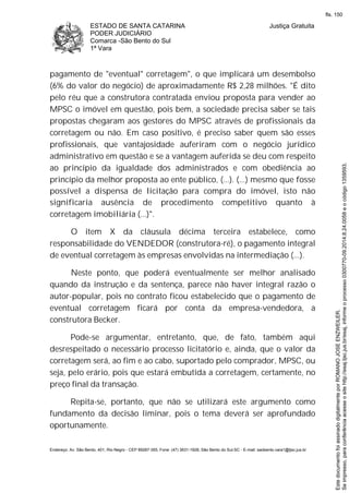 ESTADO DE SANTA CATARINA
PODER JUDICIÁRIO
Comarca -São Bento do Sul
1ª Vara
Justiça Gratuita
Endereço: Av. São Bento, 401, Rio Negro - CEP 89287-355, Fone: (47) 3631-1928, São Bento do Sul-SC - E-mail: saobento.vara1@tjsc.jus.br
pagamento de "eventual" corretagem", o que implicará um desembolso
(6% do valor do negócio) de aproximadamente R$ 2,28 milhões. "É dito
pelo réu que a construtora contratada enviou proposta para vender ao
MPSC o imóvel em questão, pois bem, a sociedade precisa saber se tais
propostas chegaram aos gestores do MPSC através de profissionais da
corretagem ou não. Em caso positivo, é preciso saber quem são esses
profissionais, que vantajosidade auferiram com o negócio jurídico
administrativo em questão e se a vantagem auferida se deu com respeito
ao princípio da igualdade dos administrados e com obediência ao
princípio da melhor proposta ao ente público, (...). (...) mesmo que fosse
possível a dispensa de licitação para compra do imóvel, isto não
significaria ausência de procedimento competitivo quanto à
corretagem imobiliária (...)".
O item X da cláusula décima terceira estabelece, como
responsabilidade do VENDEDOR (construtora-ré), o pagamento integral
de eventual corretagem às empresas envolvidas na intermediação (...).
Neste ponto, que poderá eventualmente ser melhor analisado
quando da instrução e da sentença, parece não haver integral razão o
autor-popular, pois no contrato ficou estabelecido que o pagamento de
eventual corretagem ficará por conta da empresa-vendedora, a
construtora Becker.
Pode-se argumentar, entretanto, que, de fato, também aqui
desrespeitado o necessário processo licitatório e, ainda, que o valor da
corretagem será, ao fim e ao cabo, suportado pelo comprador, MPSC, ou
seja, pelo erário, pois que estará embutida a corretagem, certamente, no
preço final da transação.
Repita-se, portanto, que não se utilizará este argumento como
fundamento da decisão liminar, pois o tema deverá ser aprofundado
oportunamente.
Seimpresso,paraconferênciaacesseositehttp://esaj.tjsc.jus.br/esaj,informeoprocesso0300770-09.2014.8.24.0058eocódigo1359593.
EstedocumentofoiassinadodigitalmenteporROMANOJOSEENZWEILER.
fls. 150
 