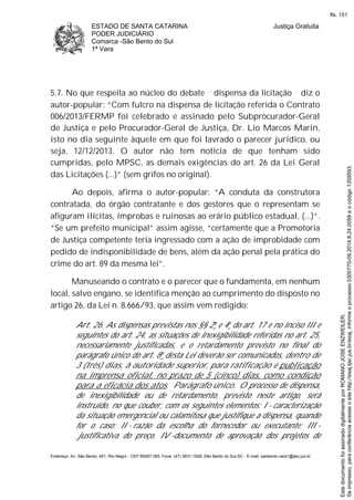 ESTADO DE SANTA CATARINA
PODER JUDICIÁRIO
Comarca -São Bento do Sul
1ª Vara
Justiça Gratuita
Endereço: Av. São Bento, 401, Rio Negro - CEP 89287-355, Fone: (47) 3631-1928, São Bento do Sul-SC - E-mail: saobento.vara1@tjsc.jus.br
5.7. No que respeita ao núcleo do debate dispensa da licitação diz o
autor-popular: “Com fulcro na dispensa de licitação referida o Contrato
006/2013/FERMP foi celebrado e assinado pelo Subprocurador-Geral
de Justiça e pelo Procurador-Geral de Justiça, Dr. Lio Marcos Marin,
isto no dia seguinte àquele em que foi lavrado o parecer jurídico, ou
seja, 12/12/2013. O autor não tem notícia de que tenham sido
cumpridas, pelo MPSC, as demais exigências do art. 26 da Lei Geral
das Licitações (...)” (sem grifos no original).
Ao depois, afirma o autor-popular: “A conduta da construtora
contratada, do órgão contratante e dos gestores que o representam se
afiguram ilícitas, ímprobas e ruinosas ao erário público estadual, (...)”.
“Se um prefeito municipal” assim agisse, “certamente que a Promotoria
de Justiça competente teria ingressado com a ação de improbidade com
pedido de indisponibilidade de bens, além da ação penal pela prática do
crime do art. 89 da mesma lei”.
Manuseando o contrato e o parecer que o fundamenta, em nenhum
local, salvo engano, se identifica menção ao cumprimento do disposto no
artigo 26, da Lei n. 8.666/93, que assim vem redigido:
Art. 26. As dispensas previstas nos §§ 2o e 4o do art. 17 e no inciso III e
seguintes do art. 24, as situações de inexigibilidade referidas no art. 25,
necessariamente justificadas, e o retardamento previsto no final do
parágrafo único do art. 8o
desta Lei deverão ser comunicados, dentro de
3 (três) dias, à autoridade superior, para ratificação e publicação
na imprensa oficial, no prazo de 5 (cinco) dias, como condição
para a eficácia dos atos. Parágrafo único. O processo de dispensa,
de inexigibilidade ou de retardamento, previsto neste artigo, será
instruído, no que couber, com os seguintes elementos: I - caracterização
da situação emergencial ou calamitosa que justifique a dispensa, quando
for o caso; II - razão da escolha do fornecedor ou executante; III -
justificativa do preço. IV -documento de aprovação dos projetos de
Seimpresso,paraconferênciaacesseositehttp://esaj.tjsc.jus.br/esaj,informeoprocesso0300770-09.2014.8.24.0058eocódigo1359593.
EstedocumentofoiassinadodigitalmenteporROMANOJOSEENZWEILER.
fls. 151
 