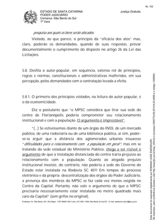 ESTADO DE SANTA CATARINA
PODER JUDICIÁRIO
Comarca -São Bento do Sul
1ª Vara
Justiça Gratuita
Endereço: Av. São Bento, 401, Rio Negro - CEP 89287-355, Fone: (47) 3631-1928, São Bento do Sul-SC - E-mail: saobento.vara1@tjsc.jus.br
pesquisa aos quais os bens serão alocados.
Violado, ao que parece, o princípio da “eficácia dos atos” mas,
claro, poderão os demandados, quando de suas respostas, provar
documentalmente o cumprimento do disposto no artigo 26 da Lei das
Licitações.
5.8. Desfila o autor-popular, em sequência, extenso rol de princípios,
regras e normas, constitucionais e administrativas malferidos, em sua
percepção, pelos demandados com a contratação levada a efeito.
5.8.1. O primeiro dos princípios violados, na leitura do autor-popular, é
o da economicidade.
Diz o postulante que “o MPSC considera que tirar sua sede do
centro de Florianópolis poderia comprometer seu relacionamento
institucional e com a população. O argumento é imprestável”.
“(...) Se estivéssemos diante de um órgão do INSS, de um mercado
público, de uma rodoviária ou de uma biblioteca pública, aí sim, poder-
se-ia arguir que a distância dos aglomerados urbanos trouxesse
“dificuldades para o relacionamento com a população em geral”, mas em se
tratando da sede estadual do Ministério Público, chega a ser risível o
argumento de que a instalação distanciada do centro traria prejuízo ao
relacionamento com a população. Quanto ao alegado prejuízo
institucional inexiste, do contrário, não poderia a sede do Governo do
Estado estar instalada na Rodovia SC 401! Em tempos de processo
eletrônico e da própria descentralização dos órgãos do Poder Judiciário,
a presença dos membros do MPSC se faz cada vez menos exigida no
Centro da Capital. Portanto, não vale o argumento de que o MPSC
precisaria necessariamente estar instalado no metro quadrado mais
caro da Capital” (sem grifos no original).
Seimpresso,paraconferênciaacesseositehttp://esaj.tjsc.jus.br/esaj,informeoprocesso0300770-09.2014.8.24.0058eocódigo1359593.
EstedocumentofoiassinadodigitalmenteporROMANOJOSEENZWEILER.
fls. 152
 