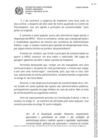 ESTADO DE SANTA CATARINA
PODER JUDICIÁRIO
Comarca -São Bento do Sul
1ª Vara
Justiça Gratuita
Endereço: Av. São Bento, 401, Rio Negro - CEP 89287-355, Fone: (47) 3631-1928, São Bento do Sul-SC - E-mail: saobento.vara1@tjsc.jus.br
“(...) Ao contrário, a exigência de implantar uma nova sede na
área central, a despeito do alto valor do metro quadrado no Centro de
Florianópolis, isto sim agride o princípio da economicidade” (sem
grifos no original).
E comenta o autor-popular acerca das alternativas legais postas à
disposição do MPSC: “Deve-se considerar, ainda, que a desapropriação é
a modalidade aquisitiva de imóveis por excelência da Administração
Pública. Logo, a compra restaria para quando da desapropriação fosse,
por algum motivo técnico ou jurídico, desaconselhável”.
Entende ele, também, que ferido o princípio da economicidade ao
querer o MPSC construir em área nobre e valorizada, 180 vagas de
garagem, gabinetes de 60m² e dotar o prédio de heliponto.
Arremata destacando que “cotejar um ato impugnado com uma
norma-princípio é, do ponto de vista jurisdicional, o mesmo que cotejar
o ato com uma norma-regra”, concluindo, pois, que não se está, com
isso, adentrando no mérito administrativo, fundamentando o argumento
no artigo 37, da Carta Maior.
Deveras, o não desprezível princípio da economicidade deve, sim,
ser levado em conta quando das opções dos administradores públicos,
principalmente quando em jogo milhões de reais do erário. Não se trata
de termo bizantino ou argumento retórico.
Vem ele expressamente previsto na Constituição Federal, e não se
localiza no artigo 37, ao contrário do afirmado pelo autor-popular, mas
encontra previsão no artigo 70, assim redigido:
Art. 70. A fiscalização contábil, financeira, orçamentária,
operacional e patrimonial da União e das entidades da
administração direta e indireta, quanto à legalidade, legitimidade,
economicidade, aplicação das subvenções e renúncia de receitas,
Seimpresso,paraconferênciaacesseositehttp://esaj.tjsc.jus.br/esaj,informeoprocesso0300770-09.2014.8.24.0058eocódigo1359593.
EstedocumentofoiassinadodigitalmenteporROMANOJOSEENZWEILER.
fls. 153
 