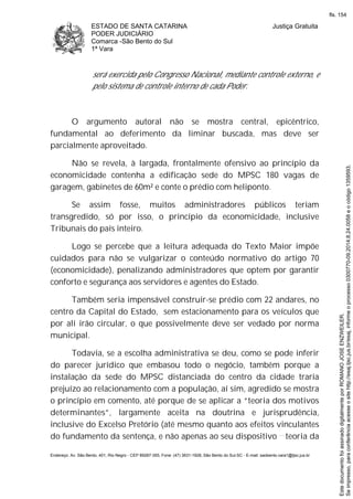 ESTADO DE SANTA CATARINA
PODER JUDICIÁRIO
Comarca -São Bento do Sul
1ª Vara
Justiça Gratuita
Endereço: Av. São Bento, 401, Rio Negro - CEP 89287-355, Fone: (47) 3631-1928, São Bento do Sul-SC - E-mail: saobento.vara1@tjsc.jus.br
será exercida pelo Congresso Nacional, mediante controle externo, e
pelo sistema de controle interno de cada Poder.
O argumento autoral não se mostra central, epicêntrico,
fundamental ao deferimento da liminar buscada, mas deve ser
parcialmente aproveitado.
Não se revela, à largada, frontalmente ofensivo ao princípio da
economicidade contenha a edificação sede do MPSC 180 vagas de
garagem, gabinetes de 60m² e conte o prédio com heliponto.
Se assim fosse, muitos administradores públicos teriam
transgredido, só por isso, o princípio da economicidade, inclusive
Tribunais do país inteiro.
Logo se percebe que a leitura adequada do Texto Maior impõe
cuidados para não se vulgarizar o conteúdo normativo do artigo 70
(economicidade), penalizando administradores que optem por garantir
conforto e segurança aos servidores e agentes do Estado.
Também seria impensável construir-se prédio com 22 andares, no
centro da Capital do Estado, sem estacionamento para os veículos que
por ali irão circular, o que possivelmente deve ser vedado por norma
municipal.
Todavia, se a escolha administrativa se deu, como se pode inferir
do parecer jurídico que embasou todo o negócio, também porque a
instalação da sede do MPSC distanciada do centro da cidade traria
prejuízo ao relacionamento com a população, aí sim, agredido se mostra
o princípio em comento, até porque de se aplicar a “teoria dos motivos
determinantes”, largamente aceita na doutrina e jurisprudência,
inclusive do Excelso Pretório (até mesmo quanto aos efeitos vinculantes
do fundamento da sentença, e não apenas ao seu dispositivo teoria da
Seimpresso,paraconferênciaacesseositehttp://esaj.tjsc.jus.br/esaj,informeoprocesso0300770-09.2014.8.24.0058eocódigo1359593.
EstedocumentofoiassinadodigitalmenteporROMANOJOSEENZWEILER.
fls. 154
 