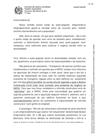 ESTADO DE SANTA CATARINA
PODER JUDICIÁRIO
Comarca -São Bento do Sul
1ª Vara
Justiça Gratuita
Endereço: Av. São Bento, 401, Rio Negro - CEP 89287-355, Fone: (47) 3631-1928, São Bento do Sul-SC - E-mail: saobento.vara1@tjsc.jus.br
transcendência).
Nesse sentido assiste razão ao autor-popular, afigurando-se
desproporcional gastar-se elevada soma de recursos para "manter
estreito relacionamento com a população".
Mas, deve-se repisar, em que pese também importante, não é este
o ponto nodal da questão nem seria ele bastante para, isoladamente,
sustentar o deferimento liminar buscado pelo autor-popular nem,
tampouco, seria suficiente para nulificar o negócio havido entre os
demandados.
5.8.2. Afirma o autor-popular terem os demandados violado, com seu
ato, igualmente, os princípios retores da impessoalidade e da isonomia.
Nas palavras do postulante, "Transparece do parecer jurídico que
fundamentou o contrato em questão que o MPSC sempre teve interesse
na aquisição do imóvel contíguo à sede atual, tanto que o ato faz a
defesa da implantação da nova sede no vizinho endereço arguindo
economia de transporte, ligação entre os dois edifícios etc. Justamente
por isso fica difícil acreditar na versão oficial segundo a qual a Becker
Construção Civil Ltda. teria enviado uma proposta de negócio ao
MPSC. Para que isso fosse verdadeiro a referida construtora teria de
"adivinhar" que o MPSC tinha uma necessidade que poderia ser
suprida justamente com a aquisição daquele imóvel e, ademais, com a
posterior construção de um edifício funcional no local, o que
coincidentemente parece ser justamente a especialidade da referida
construtora" (sem grifos no original).
E prossegue: "No site da construtora contratada há uma referência
a um empreendimento que estaria "em lançamento" denominado Becker
Empresarial (doc. 07 e 08) que estaria localizado justamente na rua
Bocaiúva. Uma breve olhada na idealização da fachada e tem-se a
Seimpresso,paraconferênciaacesseositehttp://esaj.tjsc.jus.br/esaj,informeoprocesso0300770-09.2014.8.24.0058eocódigo1359593.
EstedocumentofoiassinadodigitalmenteporROMANOJOSEENZWEILER.
fls. 155
 