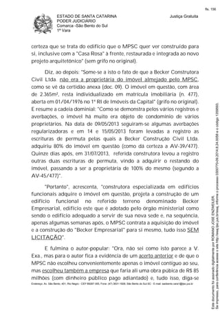 ESTADO DE SANTA CATARINA
PODER JUDICIÁRIO
Comarca -São Bento do Sul
1ª Vara
Justiça Gratuita
Endereço: Av. São Bento, 401, Rio Negro - CEP 89287-355, Fone: (47) 3631-1928, São Bento do Sul-SC - E-mail: saobento.vara1@tjsc.jus.br
certeza que se trata do edifício que o MPSC quer ver construído para
si, inclusive com a "Casa Rosa" à frente, restaurada e integrada ao novo
projeto arquitetônico" (sem grifo no original).
Diz, ao depois: "Some-se a isto o fato de que a Becker Construtora
Civil Ltda. não era a proprietária do imóvel almejado pelo MPSC,
como se vê da certidão anexa (doc. 09). O imóvel em questão, com área
de 2.365m², resta individualizado em matrícula imobiliária (n. 477),
aberta em 01/04/1976 no 1º RI de Imóveis da Capital" (grifo no original).
E resume a cadeia dominial: "Como se demonstra pelos vários registros e
averbações, o imóvel há muito era objeto de condomínio de vários
proprietários. Na data de 09/05/2013 seguiram-se algumas averbações
regularizadoras e em 14 e 15/05/2013 foram levadas a registro as
escrituras de permuta pelas quais a Becker Construção Civil Ltda.
adquiriu 80% do imóvel em questão (como dá certeza a AV-39/477).
Quinze dias após, em 31/07/2013, referida construtora levou a registro
outras duas escrituras de permuta, vindo a adquirir o restando do
imóvel, passando a ser a proprietária de 100% do mesmo (segundo a
AV-45/477)".
"Portanto", acrescenta, "construtora especializada em edifícios
funcionais adquire o imóvel em questão, projeta a construção de um
edifício funcional no referido terreno denominado Becker
Empresarial, edifício este que é adotado pelo órgão ministerial como
sendo o edifício adequado a servir de sua nova sede e, na sequência,
apenas algumas semanas após, o MPSC contrata a aquisição do imóvel
e a construção do "Becker Empresarial" para si mesmo, tudo isso SEM
LICITAÇÃO".
E fulmina o autor-popular: "Ora, não sei como isto parece a V.
Exa., mas para o autor fica a evidência de um acerto anterior e de que o
MPSC não escolheu convenientemente apenas o imóvel contíguo ao seu,
mas escolheu também a empresa que faria ali uma obra púbica de R$ 85
milhões (com dinheiro público pago adiantado) e, tudo isso, diga-se
Seimpresso,paraconferênciaacesseositehttp://esaj.tjsc.jus.br/esaj,informeoprocesso0300770-09.2014.8.24.0058eocódigo1359593.
EstedocumentofoiassinadodigitalmenteporROMANOJOSEENZWEILER.
fls. 156
 
