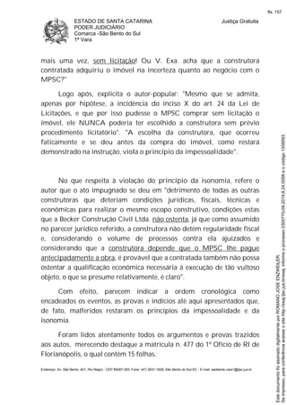 ESTADO DE SANTA CATARINA
PODER JUDICIÁRIO
Comarca -São Bento do Sul
1ª Vara
Justiça Gratuita
Endereço: Av. São Bento, 401, Rio Negro - CEP 89287-355, Fone: (47) 3631-1928, São Bento do Sul-SC - E-mail: saobento.vara1@tjsc.jus.br
mais uma vez, sem licitação! Ou V. Exa. acha que a construtora
contratada adquiriu o imóvel na incerteza quanto ao negócio com o
MPSC?"
Logo após, explicita o autor-popular: "Mesmo que se admita,
apenas por hipótese, a incidência do inciso X do art. 24 da Lei de
Licitações, e que por isso pudesse o MPSC comprar sem licitação o
imóvel, ele NUNCA poderia ter escolhido a construtora sem prévio
procedimento licitatório". "A escolha da construtora, que ocorreu
faticamente e se deu antes da compra do imóvel, como restará
demonstrado na instrução, viola o princípio da impessoalidade".
No que respeita à violação do princípio da isonomia, refere o
autor que o ato impugnado se deu em "detrimento de todas as outras
construtoras que deteriam condições jurídicas, fiscais, técnicas e
econômicas para realizar o mesmo escopo construtivo, condições estas
que a Becker Construção Civil Ltda. não ostenta, já que como assumido
no parecer jurídico referido, a construtora não detém regularidade fiscal
e, considerando o volume de processos contra ela ajuizados e
considerando que a construtora depende que o MPSC lhe pague
antecipadamente a obra, é provável que a contratada também não possa
ostentar a qualificação econômica necessária à execução de tão vultoso
objeto, o que se presume relativamente, é claro".
Com efeito, parecem indicar a ordem cronológica como
encadeados os eventos, as provas e indícios até aqui apresentados que,
de fato, malferidos restaram os princípios da impessoalidade e da
isonomia.
Foram lidos atentamente todos os argumentos e provas trazidos
aos autos, merecendo destaque a matrícula n. 477 do 1º Ofício de RI de
Florianópolis, o qual contém 15 folhas.
Seimpresso,paraconferênciaacesseositehttp://esaj.tjsc.jus.br/esaj,informeoprocesso0300770-09.2014.8.24.0058eocódigo1359593.
EstedocumentofoiassinadodigitalmenteporROMANOJOSEENZWEILER.
fls. 157
 