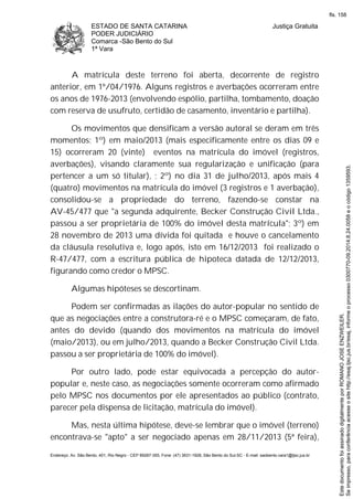 ESTADO DE SANTA CATARINA
PODER JUDICIÁRIO
Comarca -São Bento do Sul
1ª Vara
Justiça Gratuita
Endereço: Av. São Bento, 401, Rio Negro - CEP 89287-355, Fone: (47) 3631-1928, São Bento do Sul-SC - E-mail: saobento.vara1@tjsc.jus.br
A matrícula deste terreno foi aberta, decorrente de registro
anterior, em 1º/04/1976. Alguns registros e averbações ocorreram entre
os anos de 1976-2013 (envolvendo espólio, partilha, tombamento, doação
com reserva de usufruto, certidão de casamento, inventário e partilha).
Os movimentos que densificam a versão autoral se deram em três
momentos: 1º) em maio/2013 (mais especificamente entre os dias 09 e
15) ocorreram 20 (vinte) eventos na matrícula do imóvel (registros,
averbações), visando claramente sua regularização e unificação (para
pertencer a um só titular), ; 2º) no dia 31 de julho/2013, após mais 4
(quatro) movimentos na matrícula do imóvel (3 registros e 1 averbação),
consolidou-se a propriedade do terreno, fazendo-se constar na
AV-45/477 que "a segunda adquirente, Becker Construção Civil Ltda.,
passou a ser proprietária de 100% do imóvel desta matrícula"; 3º) em
28 novembro de 2013 uma dívida foi quitada e houve o cancelamento
da cláusula resolutiva e, logo após, isto em 16/12/2013 foi realizado o
R-47/477, com a escritura pública de hipoteca datada de 12/12/2013,
figurando como credor o MPSC.
Algumas hipóteses se descortinam.
Podem ser confirmadas as ilações do autor-popular no sentido de
que as negociações entre a construtora-ré e o MPSC começaram, de fato,
antes do devido (quando dos movimentos na matrícula do imóvel
(maio/2013), ou em julho/2013, quando a Becker Construção Civil Ltda.
passou a ser proprietária de 100% do imóvel).
Por outro lado, pode estar equivocada a percepção do autor-
popular e, neste caso, as negociações somente ocorreram como afirmado
pelo MPSC nos documentos por ele apresentados ao público (contrato,
parecer pela dispensa de licitação, matrícula do imóvel).
Mas, nesta última hipótese, deve-se lembrar que o imóvel (terreno)
encontrava-se "apto" a ser negociado apenas em 28/11/2013 (5ª feira),
Seimpresso,paraconferênciaacesseositehttp://esaj.tjsc.jus.br/esaj,informeoprocesso0300770-09.2014.8.24.0058eocódigo1359593.
EstedocumentofoiassinadodigitalmenteporROMANOJOSEENZWEILER.
fls. 158
 