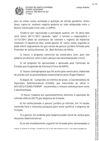 ESTADO DE SANTA CATARINA
PODER JUDICIÁRIO
Comarca -São Bento do Sul
1ª Vara
Justiça Gratuita
Endereço: Av. São Bento, 401, Rio Negro - CEP 89287-355, Fone: (47) 3631-1928, São Bento do Sul-SC - E-mail: saobento.vara1@tjsc.jus.br
pois só então restou averbada a quitação de dívida pendente. Antes
disso, repise-se, nenhum negócio poderia ter sido entabulado entre a
Becker Construção Civil Ltda. e o MPSC.
Tendo-se por equivocada a percepção autoral, em 10 (dez) dias
úteis [entre 28/11/2013 (quando "apto" o terreno a negociações) e
12/12/2013 (data da assinatura do contrato e registro da hipoteca)
medeiam 14 (quatorze) dias, sendo apenas 10 úteis], então, segundo se
pode inferir logicamente do que consta do parecer jurídico firmado pelo
Promotor de Justiça Assessor, Dr. Abel Antunes de Mello,
1) houve a proposta comercial da construtora (sim, pois não
poderia ela oferecer antes o bem, porque não desembaraçado e livre),
2) tal proposta foi apresentada e aprovada pela Comissão de
Estudos para Expansão da Estrutura Física do MPSC,
3) "houve contraproposta que foi aceita pela construtora, elaborada
de acordo com as possibilidades orçamentárias deste Órgão Público",
4) depois de "cumpridos os trâmites de praxe, a Coordenadoria de
Operações Administrativas (COAD), por intermédio de ofício n.
047/2013/COAD/FERMP" encaminhou a minuta contratual bem como
a documentação,
5) houve resposta aos questionamentos atinentes à aquisição do
referido edifício (SIC?!) por dispensa de licitação,
6) foi confeccionado o parecer jurídico já referido, em 14 laudas
contendo farta e minuciosa pesquisa para tentar justificar a dispensa de
licitação,
7) o parecer foi acolhido pelo Subprocurador-Geral de Justiça para
Assuntos Administrativos,
8) no dia imediatamente seguinte foi firmado pelos demandados o
Seimpresso,paraconferênciaacesseositehttp://esaj.tjsc.jus.br/esaj,informeoprocesso0300770-09.2014.8.24.0058eocódigo1359593.
EstedocumentofoiassinadodigitalmenteporROMANOJOSEENZWEILER.
fls. 159
 