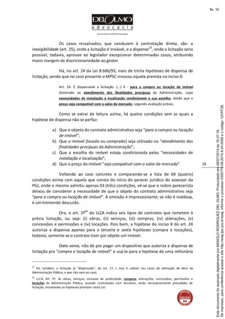 www.facebook.com/DelOlmoAdvogados
16
Os casos ressalvados, que conduzem à contratação direta, são: a
inexigibilidade (art. 25), onde a licitação é inviável, e a dispensa23
, onde a licitação seria
possível, todavia, aprouve ao legislador excepcionar determinados casos, atribuindo
maior margem de discricionariedade ao gestor.
Há, no art. 24 da Lei 8.666/93, mais de trinta hipóteses de dispensa de
licitação, sendo que no caso presente o MPSC invocou aquela prevista no inciso X:
Art. 24. É dispensável a licitação: (...) X - para a compra ou locação de imóvel
destinado ao atendimento das finalidades precípuas da Administração, cujas
necessidades de instalação e localização condicionem a sua escolha, desde que o
preço seja compatível com o valor de mercado, segundo avaliação prévia;
Como se extrai da leitura acima, há quatro condições sem as quais a
hipótese de dispensa não se perfaz:
a) Que o objeto do contrato administrativo seja “para a compra ou locação
de imóvel”;
b) Que o imóvel (locado ou comprado) seja utilizado no “atendimento das
finalidades precípuas da Administração”;
c) Que a escolha do imóvel esteja condicionada pelas “necessidades de
instalação e localização”;
d) Que o preço do imóvel “seja compatível com o valor de mercado”
Voltando ao caso concreto e comparando-se a lista de 04 (quatro)
condições acima com aquela que consta do início do parecer jurídico do assessor da
PGJ, onde o mesmo admitiu apenas 03 (três) condições, vê-se que o nobre parecerista
deixou de considerar a necessidade de que o objeto do contrato administrativo seja
“para a compra ou locação de imóvel”. A omissão é impressionante; se não é maldosa,
é um tremendo descuido.
Ora, o art. 2º24
da LLCA indica seis tipos de contratos que remetem à
prévia licitação, ou seja: (i) obras, (ii) serviços, (iii) compras, (iv) alienações, (v)
concessões e permissões e (iv) locações. Pois bem, a hipótese do inciso X do art. 24
autoriza a dispensa apenas para a terceira e sexta hipóteses (compra e locações),
todavia, somente se o contrato tiver por objeto um imóvel.
Data venia, não dá pra pegar um dispositivo que autoriza a dispensa de
licitação pra “compra e locação de imóvel” e usá-lo para a hipótese de uma milionária
23
Há, também, a licitação já “dispensada”, do art. 17, I, mas é cabível nos casos de alienação de bens da
Administração Pública, o que não vem ao caso.
24
LLCA, Art. 2º. As obras, serviços, inclusive de publicidade, compras, alienações, concessões, permissões e
locações da Administração Pública, quando contratadas com terceiros, serão necessariamente precedidas de
licitação, ressalvadas as hipóteses previstas nesta Lei.
Seimpresso,paraconferênciaacesseositehttp://esaj.tjsc.jus.br/esaj,informeoprocesso0300770-09.2014.8.24.0058eocódigo12CFF28.
EstedocumentofoiassinadodigitalmenteporMANOLORODRIGUEZDELOLMO.Protocoladoem08/07/2014às16:37:18.
fls. 16
 