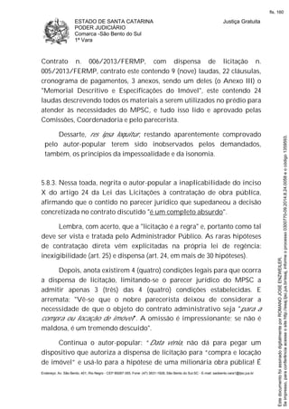 ESTADO DE SANTA CATARINA
PODER JUDICIÁRIO
Comarca -São Bento do Sul
1ª Vara
Justiça Gratuita
Endereço: Av. São Bento, 401, Rio Negro - CEP 89287-355, Fone: (47) 3631-1928, São Bento do Sul-SC - E-mail: saobento.vara1@tjsc.jus.br
Contrato n. 006/2013/FERMP, com dispensa de licitação n.
005/2013/FERMP, contrato este contendo 9 (nove) laudas, 22 cláusulas,
cronograma de pagamentos, 3 anexos, sendo um deles (o Anexo III) o
"Memorial Descritivo e Especificações do Imóvel", este contendo 24
laudas descrevendo todos os materiais a serem utilizados no prédio para
atender às necessidades do MPSC, e tudo isso lido e aprovado pelas
Comissões, Coordenadoria e pelo parecerista.
Dessarte, res ipsa loquitur, restando aparentemente comprovado
pelo autor-popular terem sido inobservados pelos demandados,
também, os princípios da impessoalidade e da isonomia.
5.8.3. Nessa toada, negrita o autor-popular a inaplicabilidade do inciso
X do artigo 24 da Lei das Licitações à contratação de obra pública,
afirmando que o contido no parecer jurídico que supedaneou a decisão
concretizada no contrato discutido "é um completo absurdo".
Lembra, com acerto, que a "licitação é a regra" e, portanto como tal
deve ser vista e tratada pelo Administrador Público. As raras hipóteses
de contratação direta vêm explicitadas na própria lei de regência:
inexigibilidade (art. 25) e dispensa (art. 24, em mais de 30 hipóteses).
Depois, anota existirem 4 (quatro) condições legais para que ocorra
a dispensa de licitação, limitando-se o parecer jurídico do MPSC a
admitir apenas 3 (três) das 4 (quatro) condições estabelecidas. E
arremata: "Vê-se que o nobre parecerista deixou de considerar a
necessidade de que o objeto do contrato administrativo seja "para a
compra ou locação de imóvel". A omissão é impressionante; se não é
maldosa, é um tremendo descuido".
Continua o autor-popular: “Data vênia, não dá para pegar um
dispositivo que autoriza a dispensa de licitação para “compra e locação
de imóvel” e usá-lo para a hipótese de uma milionária obra pública! É
Seimpresso,paraconferênciaacesseositehttp://esaj.tjsc.jus.br/esaj,informeoprocesso0300770-09.2014.8.24.0058eocódigo1359593.
EstedocumentofoiassinadodigitalmenteporROMANOJOSEENZWEILER.
fls. 160
 
