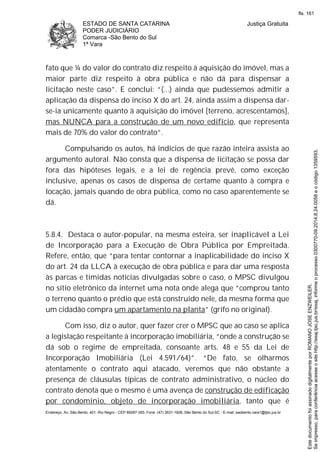 ESTADO DE SANTA CATARINA
PODER JUDICIÁRIO
Comarca -São Bento do Sul
1ª Vara
Justiça Gratuita
Endereço: Av. São Bento, 401, Rio Negro - CEP 89287-355, Fone: (47) 3631-1928, São Bento do Sul-SC - E-mail: saobento.vara1@tjsc.jus.br
fato que ¼ do valor do contrato diz respeito à aquisição do imóvel, mas a
maior parte diz respeito à obra pública e não dá para dispensar a
licitação neste caso”. E conclui: “(...) ainda que pudéssemos admitir a
aplicação da dispensa do inciso X do art. 24, ainda assim a dispensa dar-
se-ia unicamente quanto à aquisição do imóvel [terreno, acrescentamos],
mas NUNCA para a construção de um novo edifício, que representa
mais de 70% do valor do contrato”.
Compulsando os autos, há indícios de que razão inteira assista ao
argumento autoral. Não consta que a dispensa de licitação se possa dar
fora das hipóteses legais, e a lei de regência prevê, como exceção
inclusive, apenas os casos de dispensa de certame quanto à compra e
locação, jamais quando de obra pública, como no caso aparentemente se
dá.
5.8.4. Destaca o autor-popular, na mesma esteira, ser inaplicável a Lei
de Incorporação para a Execução de Obra Pública por Empreitada.
Refere, então, que “para tentar contornar a inaplicabilidade do inciso X
do art. 24 da LLCA à execução de obra pública e para dar uma resposta
às parcas e tímidas notícias divulgadas sobre o caso, o MPSC divulgou
no sítio eletrônico da internet uma nota onde alega que “comprou tanto
o terreno quanto o prédio que está construído nele, da mesma forma que
um cidadão compra um apartamento na planta” (grifo no original).
Com isso, diz o autor, quer fazer crer o MPSC que ao caso se aplica
a legislação respeitante à incorporação imobiliária, “onde a construção se
dá sob o regime de empreitada, consoante arts. 48 e 55 da Lei de
Incorporação Imobiliária (Lei 4.591/64)”. “De fato, se olharmos
atentamente o contrato aqui atacado, veremos que não obstante a
presença de cláusulas típicas de contrato administrativo, o núcleo do
contrato denota que o mesmo é uma avença de construção de edificação
por condomínio, objeto de incorporação imobiliária, tanto que é
Seimpresso,paraconferênciaacesseositehttp://esaj.tjsc.jus.br/esaj,informeoprocesso0300770-09.2014.8.24.0058eocódigo1359593.
EstedocumentofoiassinadodigitalmenteporROMANOJOSEENZWEILER.
fls. 161
 