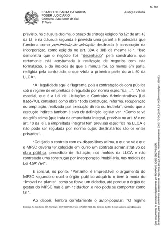 ESTADO DE SANTA CATARINA
PODER JUDICIÁRIO
Comarca -São Bento do Sul
1ª Vara
Justiça Gratuita
Endereço: Av. São Bento, 401, Rio Negro - CEP 89287-355, Fone: (47) 3631-1928, São Bento do Sul-SC - E-mail: saobento.vara1@tjsc.jus.br
previsto, na cláusula décima, o prazo de entrega exigido no §2º do art. 48
da LI, e na cláusula segunda é prevista uma garantia hipotecária que
funciona como patrimônio de afetação, destinado à consecução da
incorporação, como exigido no art. 30A e 30B da mesma lei”. "Isso
demonstra que o negócio foi “desenhado” pela construtora, que
certamente está acostumada à realização de negócios com esta
formatação, e dá indícios de que a minuta foi, ao menos em parte,
redigida pela contratada, o que viola a primeira parte do art. 60 da
LLCA”.
“A ilegalidade aqui é flagrante, pois a contratação de obra pública
sob o regime de empreitada é regulado por norma específica, ...”. “A lei
especial, que é a Lei de Licitações e Contratos Administrativos (Lei
8.666/93), considera como obra “toda construção, reforma, recuperação
ou ampliação, realizada por execução direta ou indireta”, sendo que a
execução indireta também é alvo de definição legislativa”. “Como se vê
do grifo acima [que trata da empreitada integral, prevista no art. 6º e no
art. 10 da lei], a empreitada integral tem previsão específica na LLCA e
não pode ser regulada por norma cujos destinatários são os entes
privados”.
“Cotejado o contrato com os dispositivos acima, o que se vê é que
o MPSC deveria ter colocado em curso um contrato administrativo de
obra pública, precedido de licitação, nos moldes da LLCA e não
contratado uma construção por incorporação imobiliária, nos moldes da
Lei 4.591/64”.
E conclui, no ponto: “Portanto, é imprestável o argumento do
MPSC segundo o qual o órgão público adquiriu o bem à moda do
“imóvel na planta”, como se fosse um cidadão, até porque o órgão de
gestão do MPSC não é um “cidadão” e não pode se comportar como
tal”.
Ao depois, lembra corretamente o autor-popular: “O regime
Seimpresso,paraconferênciaacesseositehttp://esaj.tjsc.jus.br/esaj,informeoprocesso0300770-09.2014.8.24.0058eocódigo1359593.
EstedocumentofoiassinadodigitalmenteporROMANOJOSEENZWEILER.
fls. 162
 