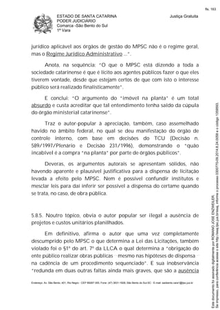 ESTADO DE SANTA CATARINA
PODER JUDICIÁRIO
Comarca -São Bento do Sul
1ª Vara
Justiça Gratuita
Endereço: Av. São Bento, 401, Rio Negro - CEP 89287-355, Fone: (47) 3631-1928, São Bento do Sul-SC - E-mail: saobento.vara1@tjsc.jus.br
jurídico aplicável aos órgãos de gestão do MPSC não é o regime geral,
mas o Regime Jurídico Administrativo ...”.
Anota, na sequência: “O que o MPSC está dizendo a toda a
sociedade catarinense é que é lícito aos agentes públicos fazer o que eles
tiverem vontade, desde que estejam certos de que com isto o interesse
público será realizado finalisticamente”.
E conclui: “O argumento do “imóvel na planta” é um total
absurdo e custa acreditar que tal entendimento tenha saído da cúpula
do órgão ministerial catarinense”.
Traz o autor-popular à apreciação, também, caso assemelhado
havido no âmbito federal, no qual se deu manifestação do órgão de
controle interno, com base em decisões do TCU (Decisão n.
589/1997/Plenário e Decisão 231/1996), demonstrando o “quão
incabível é a compra “na planta” por parte de órgãos públicos”.
Deveras, os argumentos autorais se apresentam sólidos, não
havendo aparente e plausível justificativa para a dispensa de licitação
levada a efeito pelo MPSC. Nem é possível confundir institutos e
mesclar leis para daí inferir ser possível a dispensa do certame quando
se trata, no caso, de obra pública.
5.8.5. Noutro tópico, obvia o autor popular ser ilegal a ausência de
projetos e custos unitários planilhados.
Em definitivo, afirma o autor que uma vez completamente
descumprido pelo MPSC o que determina a Lei das Licitações, também
violado foi o §1º do art. 7º da LLCA o qual determina a “obrigação do
ente público realizar obras públicas mesmo nas hipóteses de dispensa
na cadência de um procedimento sequenciado”. E sua inobservância
“redunda em duas outras faltas ainda mais graves, que são a ausência
Seimpresso,paraconferênciaacesseositehttp://esaj.tjsc.jus.br/esaj,informeoprocesso0300770-09.2014.8.24.0058eocódigo1359593.
EstedocumentofoiassinadodigitalmenteporROMANOJOSEENZWEILER.
fls. 163
 
