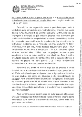 ESTADO DE SANTA CATARINA
PODER JUDICIÁRIO
Comarca -São Bento do Sul
1ª Vara
Justiça Gratuita
Endereço: Av. São Bento, 401, Rio Negro - CEP 89287-355, Fone: (47) 3631-1928, São Bento do Sul-SC - E-mail: saobento.vara1@tjsc.jus.br
de projeto básico e dos projetos executivos e a ausência de custos
unitários devidamente orçados em planilhas, como exigido nos incisos
I e II do §2º” da lei.
Para reforçar seu argumento, anota o postulante que “tanto é
verdadeiro que a obra pública será realizada sem os projetos, que consta
da pág. 15/35 do Anexo III do Contrato 006/2013 FERMP, uma lista de
17 projetos e a menção de que 'todos os projetos serão elaborados por
profissionais habilitados e especializados e serão submetidos à análise
do comprador para verificação do atendimento das necessidades da
instituição”, lembrando que a “matéria é de trato diuturno no TCE”.
Transcreve, bem por isso, várias decisões daquela Corte (TCE RLA
10/00708508, 05/06/2010 e 17/05/2011 o TCE considera “grave
infração” realizar obra pública sem os projetos aprovados pela
autoridade e sem os custos unitários em planilhas). Traz à análise
prejulgado daquela Corte de Contas (TCE 810) e julgado referente à
ausência de projeto em obra pública (TCE AOR 05/03975249,
27/10/2009 e TCE RPJ 06/00528057, 04/09/2007).
Acrescenta ele, ainda: “E não se diga que os projetos e custos
unitários não se aplicam aos casos de dispensa de licitação, pois o §9º do
art. 7º diz textualmente que “o disposto neste artigo aplica-se, também,
no que couber, aos casos de dispensa e de inexigibilidade de
licitação”. “Um procedimento de dispensa de licitação para a realização
de uma obra pública de R$ 85 milhões sem projeto executivo e sem
planilha de custos unitários, todos devidamente aprovados em etapas
sucessivas, é ilegalidade que fulmina o procedimento e o contrato com
base nele realizado”.
Aqui também parece assistir razão ao autor-popular, até porque,
uma vez violados pelos demandados os outros princípios e regras acima
enfrentados, com indevido afastamento da licitação, tudo o mais resta
igualmente contaminado.
Seimpresso,paraconferênciaacesseositehttp://esaj.tjsc.jus.br/esaj,informeoprocesso0300770-09.2014.8.24.0058eocódigo1359593.
EstedocumentofoiassinadodigitalmenteporROMANOJOSEENZWEILER.
fls. 164
 
