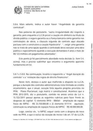 ESTADO DE SANTA CATARINA
PODER JUDICIÁRIO
Comarca -São Bento do Sul
1ª Vara
Justiça Gratuita
Endereço: Av. São Bento, 401, Rio Negro - CEP 89287-355, Fone: (47) 3631-1928, São Bento do Sul-SC - E-mail: saobento.vara1@tjsc.jus.br
5.8.6. Mais adiante, indica o autor haver “ilegalidade da garantia
contratual”.
Nas palavras do postulante, “outra irregularidade diz respeito à
garantia, pois enquanto a LLCA prevê a caução em dinheiro ou título da
dívida pública, o seguro-garantia ou a fiança bancária como garantia nas
contratações de obras, a cláusula segunda do contrato aqui atacado
pactuou com a construtora a caução hipotecária”. “...exigir uma garantia
não se trata de uma opção quando o contratado deva executar uma obra
pública e especialmente quando a execução demandará 4 anos e mais de
R$ 123 milhões em pagamentos adiantados”.
Este ponto já foi parcialmente abordado nesta decisão (v. item 5.4,
acima), mas é preciso sublinhar que encontra o argumento aparente
fundamento em lei.
5.8.7 e 5.8.8. Na continuação, levanta o requerente a “ilegal duração do
contrato” e a “violação das regras de direito financeiro”.
Neste item, destaca o autor que malferido o disposto na LLCA,
porque a duração dos contratos administrativos resta limitada ao crédito
orçamentário, que é anual, exceção feita àqueles projetos previstos no
PPA Plano Plurianual, cuja matriz é constitucional. Acontece que o
PPA 2012-2015, diz o postulante, contido no anexo único da Lei n.
15.722/2011 possui apenas as seguintes rubricas para fazer frente às
despesas de capital: 1) elemento 0910 - 006561 ampliação do espaço
físico do MPSC R$ 33.750.000,00 e 2) elemento 011114 aquisição,
construção ou ampliação de espaços físicos do MPSC R$ 48.000.000,00.
Logo, conclui ele, “o MPSC sequer conta com a despesa da nova
sede no PPA, o que o exclui da exceção do inciso I do art. 57 da LLCA,
Seimpresso,paraconferênciaacesseositehttp://esaj.tjsc.jus.br/esaj,informeoprocesso0300770-09.2014.8.24.0058eocódigo1359593.
EstedocumentofoiassinadodigitalmenteporROMANOJOSEENZWEILER.
fls. 165
 
