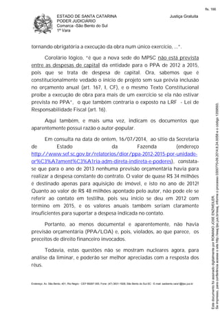 ESTADO DE SANTA CATARINA
PODER JUDICIÁRIO
Comarca -São Bento do Sul
1ª Vara
Justiça Gratuita
Endereço: Av. São Bento, 401, Rio Negro - CEP 89287-355, Fone: (47) 3631-1928, São Bento do Sul-SC - E-mail: saobento.vara1@tjsc.jus.br
tornando obrigatória a execução da obra num único exercício, ...”.
Corolário lógico, “é que a nova sede do MPSC não está prevista
entre as despesas de capital da entidade para o PPA de 2012 a 2015,
pois que se trata de despesa de capital. Ora, sabemos que é
constitucionalmente vedado o início de projeto sem sua prévia inclusão
no orçamento anual (art. 167, I, CF), e o mesmo Texto Constitucional
proíbe a execução de obra para mais de um exercício se ela não estivar
prevista no PPA”, o que também contraria o exposto na LRF - Lei de
Responsabilidade Fiscal (art. 16).
Aqui também, e mais uma vez, indicam os documentos que
aparentemente possui razão o autor-popular.
Em consulta na data de ontem, 16/07/2014, ao sítio da Secretaria
de Estado da Fazenda (endereço
http://www.sef.sc.gov.br/relatorios/dior/ppa-2012-2015-por-unidade-
or%C3%A7ament%C3%A1ria-adm-direta-indireta-e-poderes), constata-
se que para o ano de 2013 nenhuma previsão orçamentária havia para
realizar a despesa constante do contrato. O valor de quase R$ 34 milhões
é destinado apenas para aquisição de imóvel, e isto no ano de 2012!
Quanto ao valor de R$ 48 milhões apontado pelo autor, não pode ele se
referir ao contato em testilha, pois seu início se deu em 2012 com
término em 2015, e os valores anuais também seriam claramente
insuficientes para suportar a despesa indicada no contato.
Portanto, ao menos documental e aparentemente, não havia
previsão orçamentária (PPA/LOA) e, pois, violados, ao que parece, os
preceitos de direito financeiro invocados.
Todavia, estas questões não se mostram nucleares agora, para
análise da liminar, e poderão ser melhor apreciadas com a resposta dos
réus.
Seimpresso,paraconferênciaacesseositehttp://esaj.tjsc.jus.br/esaj,informeoprocesso0300770-09.2014.8.24.0058eocódigo1359593.
EstedocumentofoiassinadodigitalmenteporROMANOJOSEENZWEILER.
fls. 166
 