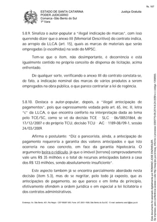 ESTADO DE SANTA CATARINA
PODER JUDICIÁRIO
Comarca -São Bento do Sul
1ª Vara
Justiça Gratuita
Endereço: Av. São Bento, 401, Rio Negro - CEP 89287-355, Fone: (47) 3631-1928, São Bento do Sul-SC - E-mail: saobento.vara1@tjsc.jus.br
5.8.9. Sinaliza o autor-popular a “ilegal indicação de marcas”, com isso
querendo dizer que o anexo III (Memorial Descritivo) do contrato indica,
ao arrepio da LLCA (art. 15), quais as marcas de materiais que serão
empregadas (e escolhidas) na sede do MPSC.
Tem-se que o item, não desimportante, é decorrência e está
igualmente contido no próprio conceito de dispensa de licitação, acima
enfrentado.
De qualquer sorte, verificando o anexo III do contrato constata-se,
de fato, a indicação nominal das marcas de vários produtos a serem
empregados na obra pública, o que parece contrariar a lei de regência.
5.8.10. Destaca o autor-popular, depois, a “ilegal antecipação de
pagamentos”, pois que expressamente vedada pelo art. 65, inc. II, letra
“c” da LLCA, o que encontra conforto na interpretação dada ao tema
pelo TCE/SC, como se vê da decisão TCE SLC 06/00531864, de
17/12/2007 e do próprio TCU, decisão TCU AC 1189-08/09-1, sessão
24/03/2009.
Afirma o postulante: “Diz o parecerista, ainda, a antecipação de
pagamento requereria a garantia dos valores antecipados e que isto
ocorreria no caso concreto, em face da garantia hipotecária. O
argumento beira o ridículo, já que o imóvel [terreno] comprovadamente
vale uns R$ 35 milhões e o total de recursos antecipados baterá a casa
dos R$ 123 milhões, sendo absolutamente insuficiente”.
Este aspecto também já se encontra parcialmente abordado nesta
decisão (item 5.3), mas de se negritar, pelo todo já exposto, que as
antecipações de pagamento, ao que parece e em linha de princípio,
efetivamente ofendem a ordem jurídica e em especial a lei licitatória e
dos contratos administrativos.
Seimpresso,paraconferênciaacesseositehttp://esaj.tjsc.jus.br/esaj,informeoprocesso0300770-09.2014.8.24.0058eocódigo1359593.
EstedocumentofoiassinadodigitalmenteporROMANOJOSEENZWEILER.
fls. 167
 