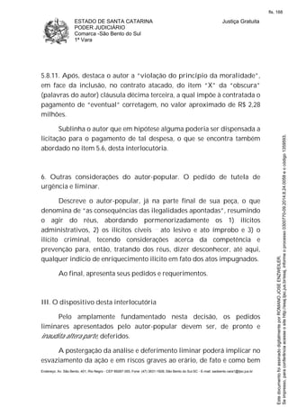 ESTADO DE SANTA CATARINA
PODER JUDICIÁRIO
Comarca -São Bento do Sul
1ª Vara
Justiça Gratuita
Endereço: Av. São Bento, 401, Rio Negro - CEP 89287-355, Fone: (47) 3631-1928, São Bento do Sul-SC - E-mail: saobento.vara1@tjsc.jus.br
5.8.11. Após, destaca o autor a “violação do princípio da moralidade”,
em face da inclusão, no contrato atacado, do item “X” da “obscura”
(palavras do autor) cláusula décima terceira, a qual impõe à contratada o
pagamento de “eventual” corretagem, no valor aproximado de R$ 2,28
milhões.
Sublinha o autor que em hipótese alguma poderia ser dispensada a
licitação para o pagamento de tal despesa, o que se encontra também
abordado no item 5.6, desta interlocutória.
6. Outras considerações do autor-popular. O pedido de tutela de
urgência e liminar.
Descreve o autor-popular, já na parte final de sua peça, o que
denomina de “as consequências das ilegalidades apontadas”, resumindo
o agir do réus, abordando pormenorizadamente os 1) ilícitos
administrativos, 2) os ilícitos cíveis ato lesivo e ato ímprobo e 3) o
ilícito criminal, tecendo considerações acerca da competência e
prevenção para, então, tratando dos réus, dizer desconhecer, até aqui,
qualquer indício de enriquecimento ilícito em fato dos atos impugnados.
Ao final, apresenta seus pedidos e requerimentos.
III. O dispositivo desta interlocutória
Pelo amplamente fundamentado nesta decisão, os pedidos
liminares apresentados pelo autor-popular devem ser, de pronto e
inaudita altera parte, deferidos.
A postergação da análise e deferimento liminar poderá implicar no
esvaziamento da ação e em riscos graves ao erário, de fato e como bem
Seimpresso,paraconferênciaacesseositehttp://esaj.tjsc.jus.br/esaj,informeoprocesso0300770-09.2014.8.24.0058eocódigo1359593.
EstedocumentofoiassinadodigitalmenteporROMANOJOSEENZWEILER.
fls. 168
 