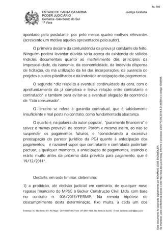 ESTADO DE SANTA CATARINA
PODER JUDICIÁRIO
Comarca -São Bento do Sul
1ª Vara
Justiça Gratuita
Endereço: Av. São Bento, 401, Rio Negro - CEP 89287-355, Fone: (47) 3631-1928, São Bento do Sul-SC - E-mail: saobento.vara1@tjsc.jus.br
apontado pelo postulante, por pelo menos quatro motivos relevantes
(acrescento um motivo àqueles apresentados pelo autor).
O primeiro decorre da contundência da prova já constante do feito.
Ninguém poderá levantar dúvida séria acerca da existência de sólidos
indícios documentais quanto ao malferimento dos princípios da
impessoalidade, da isonomia, da economicidade, da indevida dispensa
de licitação, da má utilização da lei das incorporações, da ausência de
projetos e custos planilhados e da indevida antecipação dos pagamentos.
O segundo “diz respeito à eventual continuidade da obra, com o
aprofundamento da já complexa e lesiva relação entre contratante e
contratado” e também para evitar-se a eventual alegação da ocorrência
de “fato consumado”.
O terceiro se refere à garantia contratual, que é sabidamente
insuficiente e mal posta no contrato, como fundamentado abastança.
O quarto é, na palavra do autor-popular, "puramente financeiro" e
talvez o menos provável de ocorrer. Porém e mesmo assim, ao não se
suspender os pagamentos futuros, e “considerando a excessiva
preocupação do parecer jurídico da PGJ quanto à antecipação dos
pagamentos, é razoável supor que contratante e contratada poderiam
pactuar, a qualquer momento, a antecipação de pagamentos, lesando o
erário muito antes da próxima data prevista para pagamento, que é
19/12/2014”.
Destarte, em sede liminar, determino:
1) a proibição, até decisão judicial em contrário, de qualquer novo
repasse financeiro do MPSC à Becker Construção Civil Ltda. com base
no contrato n. 006/2013/FERMP. Na remota hipótese de
descumprimento desta determinação, fixo multa, a cada um dos
Seimpresso,paraconferênciaacesseositehttp://esaj.tjsc.jus.br/esaj,informeoprocesso0300770-09.2014.8.24.0058eocódigo1359593.
EstedocumentofoiassinadodigitalmenteporROMANOJOSEENZWEILER.
fls. 169
 
