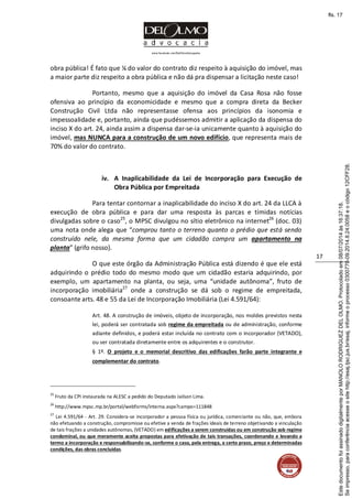 www.facebook.com/DelOlmoAdvogados
17
obra pública! É fato que ¼ do valor do contrato diz respeito à aquisição do imóvel, mas
a maior parte diz respeito a obra pública e não dá pra dispensar a licitação neste caso!
Portanto, mesmo que a aquisição do imóvel da Casa Rosa não fosse
ofensiva ao princípio da economicidade e mesmo que a compra direta da Becker
Construção Civil Ltda não representasse ofensa aos princípios da isonomia e
impessoalidade e, portanto, ainda que pudéssemos admitir a aplicação da dispensa do
inciso X do art. 24, ainda assim a dispensa dar-se-ia unicamente quanto à aquisição do
imóvel, mas NUNCA para a construção de um novo edifício, que representa mais de
70% do valor do contrato.
iv. A Inaplicabilidade da Lei de Incorporação para Execução de
Obra Pública por Empreitada
Para tentar contornar a inaplicabilidade do inciso X do art. 24 da LLCA à
execução de obra pública e para dar uma resposta às parcas e tímidas notícias
divulgadas sobre o caso25
, o MPSC divulgou no sítio eletrônico na internet26
(doc. 03)
uma nota onde alega que “comprou tanto o terreno quanto o prédio que está sendo
construído nele, da mesma forma que um cidadão compra um apartamento na
planta” (grifo nosso).
O que este órgão da Administração Pública está dizendo é que ele está
adquirindo o prédio todo do mesmo modo que um cidadão estaria adquirindo, por
exemplo, um apartamento na planta, ou seja, uma “unidade autônoma”, fruto de
incorporação imobiliária27
onde a construção se dá sob o regime de empreitada,
consoante arts. 48 e 55 da Lei de Incorporação Imobiliária (Lei 4.591/64):
Art. 48. A construção de imóveis, objeto de incorporação, nos moldes previstos nesta
lei, poderá ser contratada sob regime da empreitada ou de administração, conforme
adiante definidos, e poderá estar incluída no contrato com o incorporador (VETADO),
ou ser contratada diretamente entre os adquirentes e o construtor.
§ 1º. O projeto e o memorial descritivo das edificações farão parte integrante e
complementar do contrato.
25
Fruto da CPI instaurada na ALESC a pedido do Deputado Jailson Lima.
26
http://www.mpsc.mp.br/portal/webforms/interna.aspx?campo=111848
27
Lei 4.591/64 - Art. 29. Considera-se incorporador a pessoa física ou jurídica, comerciante ou não, que, embora
não efetuando a construção, compromisse ou efetive a venda de frações ideais de terreno objetivando a vinculação
de tais frações a unidades autônomas, (VETADO) em edificações a serem construídas ou em construção sob regime
condominal, ou que meramente aceita propostas para efetivação de tais transações, coordenando e levando a
termo a incorporação e responsabilizando-se, conforme o caso, pela entrega, a certo prazo, preço e determinadas
condições, das obras concluídas.
Seimpresso,paraconferênciaacesseositehttp://esaj.tjsc.jus.br/esaj,informeoprocesso0300770-09.2014.8.24.0058eocódigo12CFF28.
EstedocumentofoiassinadodigitalmenteporMANOLORODRIGUEZDELOLMO.Protocoladoem08/07/2014às16:37:18.
fls. 17
 