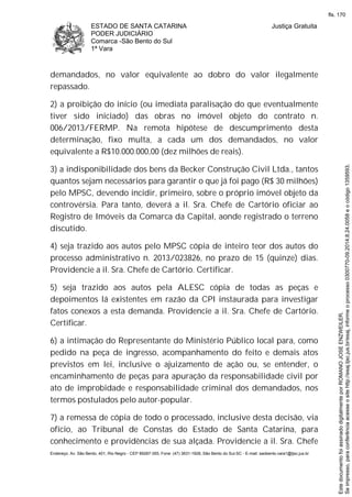 ESTADO DE SANTA CATARINA
PODER JUDICIÁRIO
Comarca -São Bento do Sul
1ª Vara
Justiça Gratuita
Endereço: Av. São Bento, 401, Rio Negro - CEP 89287-355, Fone: (47) 3631-1928, São Bento do Sul-SC - E-mail: saobento.vara1@tjsc.jus.br
demandados, no valor equivalente ao dobro do valor ilegalmente
repassado.
2) a proibição do início (ou imediata paralisação do que eventualmente
tiver sido iniciado) das obras no imóvel objeto do contrato n.
006/2013/FERMP. Na remota hipótese de descumprimento desta
determinação, fixo multa, a cada um dos demandados, no valor
equivalente a R$10.000.000,00 (dez milhões de reais).
3) a indisponibilidade dos bens da Becker Construção Civil Ltda., tantos
quantos sejam necessários para garantir o que já foi pago (R$ 30 milhões)
pelo MPSC, devendo incidir, primeiro, sobre o próprio imóvel objeto da
controvérsia. Para tanto, deverá a il. Sra. Chefe de Cartório oficiar ao
Registro de Imóveis da Comarca da Capital, aonde registrado o terreno
discutido.
4) seja trazido aos autos pelo MPSC cópia de inteiro teor dos autos do
processo administrativo n. 2013/023826, no prazo de 15 (quinze) dias.
Providencie a il. Sra. Chefe de Cartório. Certificar.
5) seja trazido aos autos pela ALESC cópia de todas as peças e
depoimentos lá existentes em razão da CPI instaurada para investigar
fatos conexos a esta demanda. Providencie a il. Sra. Chefe de Cartório.
Certificar.
6) a intimação do Representante do Ministério Público local para, como
pedido na peça de ingresso, acompanhamento do feito e demais atos
previstos em lei, inclusive o ajuizamento de ação ou, se entender, o
encaminhamento de peças para apuração da responsabilidade civil por
ato de improbidade e responsabilidade criminal dos demandados, nos
termos postulados pelo autor-popular.
7) a remessa de cópia de todo o processado, inclusive desta decisão, via
ofício, ao Tribunal de Constas do Estado de Santa Catarina, para
conhecimento e providências de sua alçada. Providencie a il. Sra. Chefe
Seimpresso,paraconferênciaacesseositehttp://esaj.tjsc.jus.br/esaj,informeoprocesso0300770-09.2014.8.24.0058eocódigo1359593.
EstedocumentofoiassinadodigitalmenteporROMANOJOSEENZWEILER.
fls. 170
 