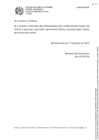 ESTADO DE SANTA CATARINA
PODER JUDICIÁRIO
Comarca -São Bento do Sul
1ª Vara
Justiça Gratuita
Endereço: Av. São Bento, 401, Rio Negro - CEP 89287-355, Fone: (47) 3631-1928, São Bento do Sul-SC - E-mail: saobento.vara1@tjsc.jus.br
de Cartório. Certificar.
8) a citação e intimação dos demandados para cumprimento integral da
liminar e para que, querendo, apresentem defesa, no prazo legal, cientes
dos efeitos da revelia.
São Bento do Sul, 17 de julho de 2014.
Romano José Enzweiler
Juiz de Direito
Seimpresso,paraconferênciaacesseositehttp://esaj.tjsc.jus.br/esaj,informeoprocesso0300770-09.2014.8.24.0058eocódigo1359593.
EstedocumentofoiassinadodigitalmenteporROMANOJOSEENZWEILER.
fls. 171
 