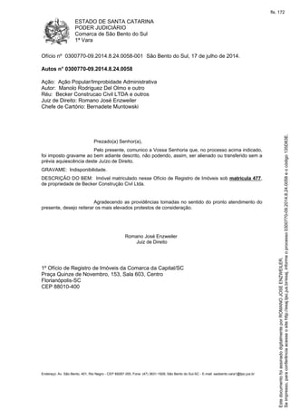ESTADO DE SANTA CATARINA
PODER JUDICIÁRIO
Comarca de São Bento do Sul
1ª Vara
Endereço: Av. São Bento, 401, Rio Negro - CEP 89287-355, Fone: (47) 3631-1928, São Bento do Sul-SC - E-mail: saobento.vara1@tjsc.jus.br
Ofício nº 0300770-09.2014.8.24.0058-001 São Bento do Sul, 17 de julho de 2014.
Autos n° 0300770-09.2014.8.24.0058
Ação: Ação Popular/Improbidade Administrativa
Autor: Manolo Rodriguez Del Olmo e outro
Réu: Becker Construcao Civil LTDA e outros
Juiz de Direito: Romano José Enzweiler
Chefe de Cartório: Bernadete Muntowski
Prezado(a) Senhor(a),
Pelo presente, comunico a Vossa Senhoria que, no processo acima indicado,
foi imposto gravame ao bem adiante descrito, não podendo, assim, ser alienado ou transferido sem a
prévia aquiescência deste Juízo de Direito.
GRAVAME: Indisponibilidade.
DESCRIÇÃO DO BEM: Imóvel matriculado nesse Ofício de Registro de Imóveis sob matrícula 477,
de propriedade de Becker Construção Civl Ltda.
Agradecendo as providências tomadas no sentido do pronto atendimento do
presente, desejo reiterar os mais elevados protestos de consideração.
Romano José Enzweiler
Juiz de Direito
1º Ofício de Registro de Imóveis da Comarca da Capital/SC
Praça Quinze de Novembro, 153, Sala 603, Centro
Florianópolis-SC
CEP 88010-400 Seimpresso,paraconferênciaacesseositehttp://esaj.tjsc.jus.br/esaj,informeoprocesso0300770-09.2014.8.24.0058eocódigo135D83E.
EstedocumentofoiassinadodigitalmenteporROMANOJOSEENZWEILER.
fls. 172
 
