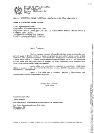 ESTADO DE SANTA CATARINA
PODER JUDICIÁRIO
Comarca - São Bento do Sul
1ª Vara
Endereço: Av. São Bento, 401, Rio Negro - CEP 89287-355, Fone: (47) 3631-1928, São Bento do Sul-SC - E-mail: saobento.vara1@tjsc.jus.br
Ofício nº 0300770-09.2014.8.24.0058-002 São Bento do Sul, 17 de julho de 2014.
Autos n° 0300770-09.2014.8.24.0058
Ação: Ação Popular/PROC
Requerente: Manolo Rodriguez Del Olmo
Requeridos: Becker Construção Civil Ltda., Lio Marcos Marin, Antenor Chinato Ribeito e
Estado de Santa Catarina.
Juiz de Direito: Romano José Enzweiler
Chefe de Cartório: Bernadete Muntowski
Senhor Presidente,
Tenho a honra de me dirigir a Vossa Excelência a fim de comunicar-lhe que,
por este Juízo de Direito, tramitam os autos em epígrafe, os quais versam sobre negócio jurídico
entabulado entre a primeira requerida e o Ministério Público do Estado de Santa Catarina, envolvendo
o imóvel matriculado no 1º Ofício de Registro de Imóveis de Florianópolis sob nº 477, de propriedade
daquela, imóvel esse contíguo àquele onde hoje está sua sede e nele fazer construir uma torre de 22
(vinte e dois) pavimentos para servir de nova sede.
Assim, solicito seus bons préstimos no sentido de encaminhar a esta Unidade
cópias de todas as peças e depoimentos lá existentes, em razão da CPI instaurada para investigar
fatos conexos a esta demanda.
Sendo o que cabia para o momento, aproveito a oportunidade para
apresentar-lhe protestos de estima e consideração
Romano José Enzweiler
Juiz de Direito
Excelentíssimo Senhor
Joares Ponticelli
DD. Presidente da Assembléia Legislativa do Estado de Santa Catarina
Rua Doutor Jorge da Luz Fontes, 310, Centro
Florianópolis-SC
CEP 88020-900
Seimpresso,paraconferênciaacesseositehttp://esaj.tjsc.jus.br/esaj,informeoprocesso0300770-09.2014.8.24.0058eocódigo135E3F5.
EstedocumentofoiassinadodigitalmenteporROMANOJOSEENZWEILER.
fls. 173
 