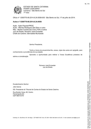 ESTADO DE SANTA CATARINA
PODER JUDICIÁRIO
Comarca - São Bento do Sul
1ª Vara
Endereço: Av. São Bento, 401, Rio Negro - CEP 89287-355, Fone: (47) 3631-1928, São Bento do Sul-SC - E-mail: saobento.vara1@tjsc.jus.br
Ofício nº 0300770-09.2014.8.24.0058-003 São Bento do Sul, 17 de julho de 2014.
Autos n° 0300770-09.2014.8.24.0058
Ação: Ação Popular/PROC
Autor: Manolo Rodriguez Del Olmo e outro
Réu: Becker Construcao Civil LTDA e outros
Juiz de Direito: Romano José Enzweiler
Chefe de Cartório: Bernadete Muntowski
Senhor Presidente,
Tenho a honra de encaminhar-lhe, anexa, cópia dos autos em epígrafe, para
conhecimento e providências de sua alçada.
Aproveito a oportunidade para reiterar a Vossa Excelência protestos de
estima e consideração
Romano José Enzweiler
Juiz de Direito
Excelentíssimo Senhor
Júlio Garcia
DD. Presidente do Tribunal de Contas do Estado de Santa Catarina
Rua Bulcão Viana, 90, Centro
Florianópolis-SC
CEP 88010-070
Seimpresso,paraconferênciaacesseositehttp://esaj.tjsc.jus.br/esaj,informeoprocesso0300770-09.2014.8.24.0058eocódigo135F0B4.
EstedocumentofoiassinadodigitalmenteporROMANOJOSEENZWEILER.
fls. 174
 