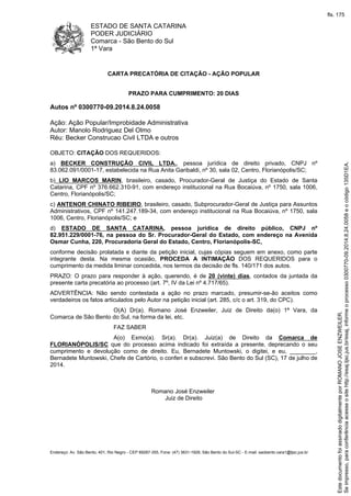 ESTADO DE SANTA CATARINA
PODER JUDICIÁRIO
Comarca - São Bento do Sul
1ª Vara
Endereço: Av. São Bento, 401, Rio Negro - CEP 89287-355, Fone: (47) 3631-1928, São Bento do Sul-SC - E-mail: saobento.vara1@tjsc.jus.br
CARTA PRECATÓRIA DE CITAÇÃO - AÇÃO POPULAR
PRAZO PARA CUMPRIMENTO: 20 DIAS
Autos nº 0300770-09.2014.8.24.0058
Ação: Ação Popular/Improbidade Administrativa
Autor: Manolo Rodriguez Del Olmo
Réu: Becker Construcao Civil LTDA e outros
OBJETO: CITAÇÃO DOS REQUERIDOS:
a) BECKER CONSTRUÇÃO CIVIL LTDA., pessoa jurídica de direito privado, CNPJ nº
83.062.091/0001-17, estabelecida na Rua Anita Garibaldi, nº 30, sala 02, Centro, Florianópolis/SC;
b) LIO MARCOS MARIN, brasileiro, casado, Procurador-Geral de Justiça do Estado de Santa
Catarina, CPF nº 376.662.310-91, com endereço institucional na Rua Bocaiúva, nº 1750, sala 1006,
Centro, Florianópolis/SC;
c) ANTENOR CHINATO RIBEIRO, brasileiro, casado, Subprocurador-Geral de Justiça para Assuntos
Administrativos, CPF nº 141.247.189-34, com endereço institucional na Rua Bocaiúva, nº 1750, sala
1006, Centro, Florianópolis/SC; e
d) ESTADO DE SANTA CATARINA, pessoa jurídica de direito público, CNPJ nº
82.951.229/0001-76, na pessoa do Sr. Procurador-Geral do Estado, com endereço na Avenida
Osmar Cunha, 220, Procuradoria Geral do Estado, Centro, Florianópolis-SC,
conforme decisão prolatada e diante da petição inicial, cujas cópias seguem em anexo, como parte
integrante desta. Na mesma ocasião, PROCEDA A INTIMAÇÃO DOS REQUERIDOS para o
cumprimento da medida liminar concedida, nos termos da decisão de fls. 140/171 dos autos.
PRAZO: O prazo para responder à ação, querendo, é de 20 (vinte) dias, contados da juntada da
presente carta precatória ao processo (art. 7º, IV da Lei nº 4.717/65).
ADVERTÊNCIA: Não sendo contestada a ação no prazo marcado, presumir-se-ão aceitos como
verdadeiros os fatos articulados pelo Autor na petição inicial (art. 285, c/c o art. 319, do CPC).
O(A) Dr(a). Romano José Enzweiler, Juiz de Direito da(o) 1ª Vara, da
Comarca de São Bento do Sul, na forma da lei, etc.
FAZ SABER
A(o) Exmo(a). Sr(a). Dr(a). Juiz(a) de Direito da Comarca de
FLORIANÓPOLIS/SC que do processo acima indicado foi extraída a presente, deprecando o seu
cumprimento e devolução como de direito. Eu, Bernadete Muntowski, o digitei, e eu, ________,
Bernadete Muntowski, Chefe de Cartório, o conferi e subscrevi. São Bento do Sul (SC), 17 de julho de
2014.
Romano José Enzweiler
Juiz de Direito
Seimpresso,paraconferênciaacesseositehttp://esaj.tjsc.jus.br/esaj,informeoprocesso0300770-09.2014.8.24.0058eocódigo135D1EA.
EstedocumentofoiassinadodigitalmenteporROMANOJOSEENZWEILER.
fls. 175
 