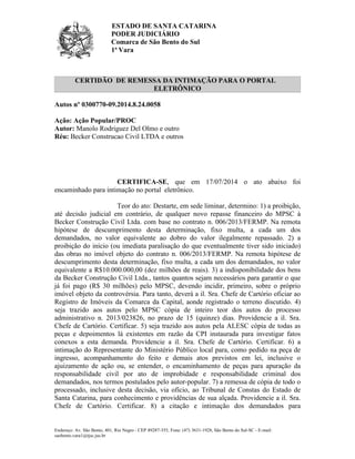 ESTADO DE SANTA CATARINA
PODER JUDICIÁRIO
Comarca de São Bento do Sul
1ª Vara
Endereço: Av. São Bento, 401, Rio Negro - CEP 89287-355, Fone: (47) 3631-1928, São Bento do Sul-SC - E-mail:
saobento.vara1@tjsc.jus.br
CERTIDÃO DE REMESSA DA INTIMAÇÃO PARA O PORTAL
ELETRÔNICO
Autos nº 0300770-09.2014.8.24.0058
Ação: Ação Popular/PROC
Autor: Manolo Rodriguez Del Olmo e outro
Réu: Becker Construcao Civil LTDA e outros
Ministério Público do Estado de Santa Catarina
CERTIFICA-SE, que em 17/07/2014 o ato abaixo foi
encaminhado para intimação no portal eletrônico.
Teor do ato: Destarte, em sede liminar, determino: 1) a proibição,
até decisão judicial em contrário, de qualquer novo repasse financeiro do MPSC à
Becker Construção Civil Ltda. com base no contrato n. 006/2013/FERMP. Na remota
hipótese de descumprimento desta determinação, fixo multa, a cada um dos
demandados, no valor equivalente ao dobro do valor ilegalmente repassado. 2) a
proibição do início (ou imediata paralisação do que eventualmente tiver sido iniciado)
das obras no imóvel objeto do contrato n. 006/2013/FERMP. Na remota hipótese de
descumprimento desta determinação, fixo multa, a cada um dos demandados, no valor
equivalente a R$10.000.000,00 (dez milhões de reais). 3) a indisponibilidade dos bens
da Becker Construção Civil Ltda., tantos quantos sejam necessários para garantir o que
já foi pago (R$ 30 milhões) pelo MPSC, devendo incidir, primeiro, sobre o próprio
imóvel objeto da controvérsia. Para tanto, deverá a il. Sra. Chefe de Cartório oficiar ao
Registro de Imóveis da Comarca da Capital, aonde registrado o terreno discutido. 4)
seja trazido aos autos pelo MPSC cópia de inteiro teor dos autos do processo
administrativo n. 2013/023826, no prazo de 15 (quinze) dias. Providencie a il. Sra.
Chefe de Cartório. Certificar. 5) seja trazido aos autos pela ALESC cópia de todas as
peças e depoimentos lá existentes em razão da CPI instaurada para investigar fatos
conexos a esta demanda. Providencie a il. Sra. Chefe de Cartório. Certificar. 6) a
intimação do Representante do Ministério Público local para, como pedido na peça de
ingresso, acompanhamento do feito e demais atos previstos em lei, inclusive o
ajuizamento de ação ou, se entender, o encaminhamento de peças para apuração da
responsabilidade civil por ato de improbidade e responsabilidade criminal dos
demandados, nos termos postulados pelo autor-popular. 7) a remessa de cópia de todo o
processado, inclusive desta decisão, via ofício, ao Tribunal de Constas do Estado de
Santa Catarina, para conhecimento e providências de sua alçada. Providencie a il. Sra.
Chefe de Cartório. Certificar. 8) a citação e intimação dos demandados para
 