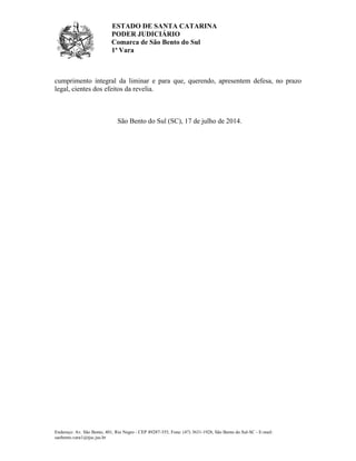 ESTADO DE SANTA CATARINA
PODER JUDICIÁRIO
Comarca de São Bento do Sul
1ª Vara
Endereço: Av. São Bento, 401, Rio Negro - CEP 89287-355, Fone: (47) 3631-1928, São Bento do Sul-SC - E-mail:
saobento.vara1@tjsc.jus.br
cumprimento integral da liminar e para que, querendo, apresentem defesa, no prazo
legal, cientes dos efeitos da revelia.
São Bento do Sul (SC), 17 de julho de 2014.
Ministério Público do Estado de Santa Catarina
Advogado Selecionado << Nenhuma informação disponível >>
 