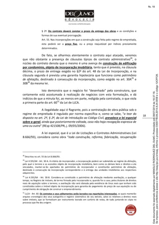 www.facebook.com/DelOlmoAdvogados
18
§ 2º. Do contrato deverá constar o prazo da entrega das obras e as condições e
formas de sua eventual prorrogação.
Art. 55. Nas incorporações em que a construção seja feita pelo regime de empreitada,
esta poderá ser a preço fixo, ou a preço reajustável por índices previamente
determinados.
De fato, se olharmos atentamente o contrato aqui atacado, veremos
que não obstante a presença de cláusulas típicas de contrato administrativo28
, o
núcleo do contrato denota que o mesmo é uma avença de construção de edificação
por condomínio, objeto de incorporação imobiliária, tanto que é previsto, na cláusula
décima, o prazo de entrega exigido no §2º do art. 48 da Lei de Incorporação, e na
cláusula segunda é prevista uma garantia hipotecária que funciona como patrimônio
de afetação, destinado à consecução da incorporação, como exigido no art. 30A29
e
30B30
da mesma lei.
Isto demonstra que o negócio foi “desenhado” pela construtora, que
certamente está acostumada à realização de negócios com esta formatação, e dá
indícios de que a minuta foi, ao menos em parte, redigida pela contratada, o que viola
a primeira parte do art. 6031
da Lei de LLCA.
A ilegalidade aqui é flagrante, pois a contratação de obra pública sob o
regime de empreitada é regulado por norma específica e, como se sabe, “a teor do
disposto no art. 2º, § 2º, da Lei de Introdução ao Código Civil, prevalece a lei especial
sobre a geral, ainda que posteriormente editada, caso não haja revogação expressa de
uma ou outra” (REsp 421508/PR, j. 09/05/2006).
A lei especial, que é a Lei de Licitações e Contratos Administrativos (Lei
8.666/93), considera como obra “toda construção, reforma, fabricação, recuperação
28
Descritas no art. 55 da Lei 8.666/93.
29
Lei 4.591/64 - Art. 30-A. A critério do incorporador, a incorporação poderá ser submetida ao regime da afetação,
pelo qual o terreno e as acessões objeto de incorporação imobiliária, bem como os demais bens e direitos a ela
vinculados, manter-se-ão apartados do patrimônio do incorporador e constituirão patrimônio de afetação,
destinado à consecução da incorporação correspondente e à entrega das unidades imobiliárias aos respectivos
adquirentes.
30
Lei 4.591/64 - Art. 30-B. Considera-se constituído o patrimônio de afetação mediante averbação, a qualquer
tempo, no Registro de Imóveis, de termo firmado pelo incorporador e, quando for o caso, pelos titulares de direitos
reais de aquisição sobre o terreno; a averbação não será obstada pela existência de ônus reais que tenham sido
constituídos sobre o imóvel objeto da incorporação para garantia do pagamento do preço de sua aquisição ou do
cumprimento de obrigação de construir o empreendimento.
31
LLCA - Art. 60. Os contratos e seus aditamentos serão lavrados nas repartições interessadas, as quais manterão
arquivo cronológico dos seus autógrafos e registro sistemático do seu extrato, salvo os relativos a direitos reais
sobre imóveis, que se formalizam por instrumento lavrado em cartório de notas, de tudo juntando-se cópia no
processo que lhe deu origem.
Seimpresso,paraconferênciaacesseositehttp://esaj.tjsc.jus.br/esaj,informeoprocesso0300770-09.2014.8.24.0058eocódigo12CFF28.
EstedocumentofoiassinadodigitalmenteporMANOLORODRIGUEZDELOLMO.Protocoladoem08/07/2014às16:37:18.
fls. 18
 