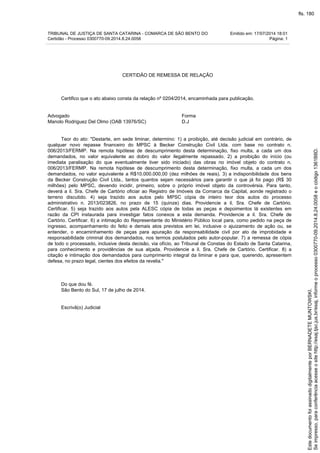 TRIBUNAL DE JUSTIÇA DE SANTA CATARINA - COMARCA DE SÃO BENTO DO Emitido em: 17/07/2014 18:01
Certidão - Processo 0300770-09.2014.8.24.0058 Página: 1
CERTIDÃO DE REMESSA DE RELAÇÃO
Certifico que o ato abaixo consta da relação nº 0204/2014, encaminhada para publicação.
Advogado Forma
Manolo Rodriguez Del Olmo (OAB 13976/SC) D.J
Teor do ato: "Destarte, em sede liminar, determino: 1) a proibição, até decisão judicial em contrário, de
qualquer novo repasse financeiro do MPSC à Becker Construção Civil Ltda. com base no contrato n.
006/2013/FERMP. Na remota hipótese de descumprimento desta determinação, fixo multa, a cada um dos
demandados, no valor equivalente ao dobro do valor ilegalmente repassado. 2) a proibição do início (ou
imediata paralisação do que eventualmente tiver sido iniciado) das obras no imóvel objeto do contrato n.
006/2013/FERMP. Na remota hipótese de descumprimento desta determinação, fixo multa, a cada um dos
demandados, no valor equivalente a R$10.000.000,00 (dez milhões de reais). 3) a indisponibilidade dos bens
da Becker Construção Civil Ltda., tantos quantos sejam necessários para garantir o que já foi pago (R$ 30
milhões) pelo MPSC, devendo incidir, primeiro, sobre o próprio imóvel objeto da controvérsia. Para tanto,
deverá a il. Sra. Chefe de Cartório oficiar ao Registro de Imóveis da Comarca da Capital, aonde registrado o
terreno discutido. 4) seja trazido aos autos pelo MPSC cópia de inteiro teor dos autos do processo
administrativo n. 2013/023826, no prazo de 15 (quinze) dias. Providencie a il. Sra. Chefe de Cartório.
Certificar. 5) seja trazido aos autos pela ALESC cópia de todas as peças e depoimentos lá existentes em
razão da CPI instaurada para investigar fatos conexos a esta demanda. Providencie a il. Sra. Chefe de
Cartório. Certificar. 6) a intimação do Representante do Ministério Público local para, como pedido na peça de
ingresso, acompanhamento do feito e demais atos previstos em lei, inclusive o ajuizamento de ação ou, se
entender, o encaminhamento de peças para apuração da responsabilidade civil por ato de improbidade e
responsabilidade criminal dos demandados, nos termos postulados pelo autor-popular. 7) a remessa de cópia
de todo o processado, inclusive desta decisão, via ofício, ao Tribunal de Constas do Estado de Santa Catarina,
para conhecimento e providências de sua alçada. Providencie a il. Sra. Chefe de Cartório. Certificar. 8) a
citação e intimação dos demandados para cumprimento integral da liminar e para que, querendo, apresentem
defesa, no prazo legal, cientes dos efeitos da revelia."
Do que dou fé.
São Bento do Sul, 17 de julho de 2014.
Escrivã(o) Judicial
Seimpresso,paraconferênciaacesseositehttp://esaj.tjsc.jus.br/esaj,informeoprocesso0300770-09.2014.8.24.0058eocódigo1361B8D.
EstedocumentofoiassinadodigitalmenteporBERNADETEMUNTOWSKI.
fls. 180
 