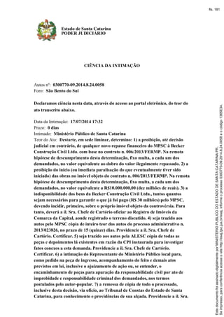 CIÊNCIA DA INTIMAÇÃO
Autos nº: 0300770-09.2014.8.24.0058
Foro: São Bento do Sul
Declaramos ciência nesta data, através do acesso ao portal eletrônico, do teor do
ato transcrito abaixo.
Data da Intimação: 17/07/2014 17:32
Prazo: 0 dias
Intimado: Ministério Público de Santa Catarina
Teor do Ato: Destarte, em sede liminar, determino: 1) a proibição, até decisão
judicial em contrário, de qualquer novo repasse financeiro do MPSC à Becker
Construção Civil Ltda. com base no contrato n. 006/2013/FERMP. Na remota
hipótese de descumprimento desta determinação, fixo multa, a cada um dos
demandados, no valor equivalente ao dobro do valor ilegalmente repassado. 2) a
proibição do início (ou imediata paralisação do que eventualmente tiver sido
iniciado) das obras no imóvel objeto do contrato n. 006/2013/FERMP. Na remota
hipótese de descumprimento desta determinação, fixo multa, a cada um dos
demandados, no valor equivalente a R$10.000.000,00 (dez milhões de reais). 3) a
indisponibilidade dos bens da Becker Construção Civil Ltda., tantos quantos
sejam necessários para garantir o que já foi pago (R$ 30 milhões) pelo MPSC,
devendo incidir, primeiro, sobre o próprio imóvel objeto da controvérsia. Para
tanto, deverá a il. Sra. Chefe de Cartório oficiar ao Registro de Imóveis da
Comarca da Capital, aonde registrado o terreno discutido. 4) seja trazido aos
autos pelo MPSC cópia de inteiro teor dos autos do processo administrativo n.
2013/023826, no prazo de 15 (quinze) dias. Providencie a il. Sra. Chefe de
Cartório. Certificar. 5) seja trazido aos autos pela ALESC cópia de todas as
peças e depoimentos lá existentes em razão da CPI instaurada para investigar
fatos conexos a esta demanda. Providencie a il. Sra. Chefe de Cartório.
Certificar. 6) a intimação do Representante do Ministério Público local para,
como pedido na peça de ingresso, acompanhamento do feito e demais atos
previstos em lei, inclusive o ajuizamento de ação ou, se entender, o
encaminhamento de peças para apuração da responsabilidade civil por ato de
improbidade e responsabilidade criminal dos demandados, nos termos
postulados pelo autor-popular. 7) a remessa de cópia de todo o processado,
inclusive desta decisão, via ofício, ao Tribunal de Constas do Estado de Santa
Catarina, para conhecimento e providências de sua alçada. Providencie a il. Sra.
Estado de Santa Catarina
PODER JUDICIÁRIO
Seimpresso,paraconferênciaacesseositehttp://esaj.tjsc.jus.br/esaj,informeoprocesso0300770-09.2014.8.24.0058eocódigo1365E34.
EstedocumentofoiassinadodigitalmenteporMINISTERIOPUBLICODOESTADODESANTACATARINAPR.
fls. 181
 