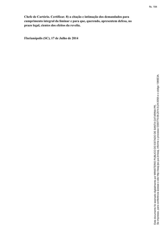 Chefe de Cartório. Certificar. 8) a citação e intimação dos demandados para
cumprimento integral da liminar e para que, querendo, apresentem defesa, no
prazo legal, cientes dos efeitos da revelia.
Florianópolis (SC), 17 de Julho de 2014
Seimpresso,paraconferênciaacesseositehttp://esaj.tjsc.jus.br/esaj,informeoprocesso0300770-09.2014.8.24.0058eocódigo1365E3A.
EstedocumentofoiassinadodigitalmenteporMINISTERIOPUBLICODOESTADODESANTACATARINAPR.
fls. 184
 