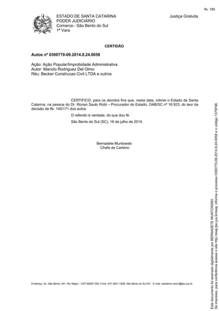 ESTADO DE SANTA CATARINA
PODER JUDICIÁRIO
Comarca - São Bento do Sul
1ª Vara
Justiça Gratuita
Endereço: Av. São Bento, 401, Rio Negro - CEP 89287-355, Fone: (47) 3631-1928, São Bento do Sul-SC - E-mail: saobento.vara1@tjsc.jus.br
CERTIDÃO
Autos nº 0300770-09.2014.8.24.0058
Ação: Ação Popular/Improbidade Administrativa
Autor: Manolo Rodriguez Del Olmo
Réu: Becker Construcao Civil LTDA e outros
CERTIFICO, para os devidos fins que, nesta data, intimei o Estado de Santa
Catarina, na pessoa do Dr. Ronan Saulo Robl – Procurador do Estado, OAB/SC nº 16.923, do teor da
decisão de fls. 140/171 dos autos.
O referido é verdade, do que dou fé.
São Bento do Sul (SC), 18 de julho de 2014.
Bernadete Muntowski
Chefe de Cartório
Seimpresso,paraconferênciaacesseositehttp://esaj.tjsc.jus.br/esaj,informeoprocesso0300770-09.2014.8.24.0058eocódigo1375F98.
EstedocumentofoiassinadodigitalmenteporBERNADETEMUNTOWSKI.
fls. 185
 