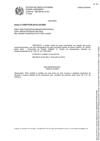 ESTADO DE SANTA CATARINA
PODER JUDICIÁRIO
Comarca - São Bento do Sul
1ª Vara
Justiça Gratuita
Endereço: Av. São Bento, 401, Rio Negro - CEP 89287-355, Fone: (47) 3631-1928, São Bento do Sul-SC - E-mail: saobento.vara1@tjsc.jus.br
CERTIDÃO
Autos nº 0300770-09.2014.8.24.0058
Ação: Ação Popular/Improbidade Administrativa
Autor: Manolo Rodriguez Del Olmo
Réu: Becker Construcao Civil LTDA e outros
CERTIFICO, a pedido verbal da parte interessada, em relação aos autos
supramencionados, que o(a) Advogado(a) da parte requerida Estado de Santa Catarina, Dr. Ronan
Saulo Robl – Procurador do Estado, OAB/SC nº 16.923, foi devidamente intimado do
despacho/decisão de fls. 140/171, em 18/07/2014.
O referido é verdade, do que dou fé.
São Bento do Sul (SC), 18 de julho de 2014.
Bernadete Muntowski
Chefe de Cartório
Observação: "Esta certidão é emitida em uma única via, sem rasuras e mediante assinatura do
Servidor e possui validade de 60 (sessenta) dias, contados da presente data" (arts. 96 e 97, do
CNCGJ).
Seimpresso,paraconferênciaacesseositehttp://esaj.tjsc.jus.br/esaj,informeoprocesso0300770-09.2014.8.24.0058eocódigo13760D0.
EstedocumentofoiassinadodigitalmenteporBERNADETEMUNTOWSKI.
fls. 186
 
