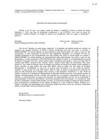 TRIBUNAL DE JUSTIÇA DE SANTA CATARINA - COMARCA DE SÃO BENTO DO Emitido em: 21/07/2014 08:54
Certidão - Processo 0300770-09.2014.8.24.0058 Página: 1
CERTIDÃO DE PUBLICAÇÃO DE RELAÇÃO
Certifico e dou fé que o ato abaixo, consta da relação nº 0204/2014, inclusa no Diário da Justiça
Eletrônico nº 1916, cuja data de publicação considera-se o dia 21/07/2014, com início do prazo em
22/07/2014, conforme disposto no Código de Normas da Corregedoria Geral da Justiça e Resolução n°
04/07-TJ.
Advogado Prazo em dias Término do prazo
Manolo Rodriguez Del Olmo (OAB 13976/SC) 10 31/07/2014
Teor do ato: "Destarte, em sede liminar, determino: 1) a proibição, até decisão judicial em contrário, de
qualquer novo repasse financeiro do MPSC à Becker Construção Civil Ltda. com base no contrato n.
006/2013/FERMP. Na remota hipótese de descumprimento desta determinação, fixo multa, a cada um dos
demandados, no valor equivalente ao dobro do valor ilegalmente repassado. 2) a proibição do início (ou
imediata paralisação do que eventualmente tiver sido iniciado) das obras no imóvel objeto do contrato n.
006/2013/FERMP. Na remota hipótese de descumprimento desta determinação, fixo multa, a cada um dos
demandados, no valor equivalente a R$10.000.000,00 (dez milhões de reais). 3) a indisponibilidade dos bens
da Becker Construção Civil Ltda., tantos quantos sejam necessários para garantir o que já foi pago (R$ 30
milhões) pelo MPSC, devendo incidir, primeiro, sobre o próprio imóvel objeto da controvérsia. Para tanto,
deverá a il. Sra. Chefe de Cartório oficiar ao Registro de Imóveis da Comarca da Capital, aonde registrado o
terreno discutido. 4) seja trazido aos autos pelo MPSC cópia de inteiro teor dos autos do processo
administrativo n. 2013/023826, no prazo de 15 (quinze) dias. Providencie a il. Sra. Chefe de Cartório.
Certificar. 5) seja trazido aos autos pela ALESC cópia de todas as peças e depoimentos lá existentes em
razão da CPI instaurada para investigar fatos conexos a esta demanda. Providencie a il. Sra. Chefe de
Cartório. Certificar. 6) a intimação do Representante do Ministério Público local para, como pedido na peça de
ingresso, acompanhamento do feito e demais atos previstos em lei, inclusive o ajuizamento de ação ou, se
entender, o encaminhamento de peças para apuração da responsabilidade civil por ato de improbidade e
responsabilidade criminal dos demandados, nos termos postulados pelo autor-popular. 7) a remessa de cópia
de todo o processado, inclusive desta decisão, via ofício, ao Tribunal de Constas do Estado de Santa Catarina,
para conhecimento e providências de sua alçada. Providencie a il. Sra. Chefe de Cartório. Certificar. 8) a
citação e intimação dos demandados para cumprimento integral da liminar e para que, querendo, apresentem
defesa, no prazo legal, cientes dos efeitos da revelia."
Do que dou fé.
São Bento do Sul, 21 de julho de 2014.
Escrivã(o) Judicial
Seimpresso,paraconferênciaacesseositehttp://esaj.tjsc.jus.br/esaj,informeoprocesso0300770-09.2014.8.24.0058eocódigo137B122.
EstedocumentofoiassinadodigitalmenteporBERNADETEMUNTOWSKI.
fls. 187
 
