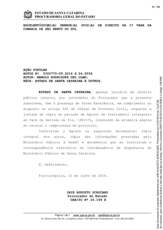 ESTADO DE SANTA CATARINA
PROCURADORIA GERAL DO ESTADO
Página 1 de 1 www. pge.sc.gov.br pge@pge.sc.gov.br
Av. Osmar Cunha, 220, Ed. J.J.Cupertino, Centro - CEP 88015100, Florianópolis-SC - Fone: (48) 3216-5500
EXCELENTÍSSIMO(A) SENHOR(A) JUIZ(A) DE DIREITO DA 1ª VARA DA
COMARCA DE SÃO BENTO DO SUL
AÇÃO POPULAR
AUTOS Nº. 0300770-09.2014.8.24.0058
AUTOR: MANOLO RODRIGUEZ DEL OLMO;
RÉUS: ESTADO DE SANTA CATARINA E OUTROS.
ESTADO DE SANTA CATARINA, pessoa jurídica de direito
público interno, por intermédio do Procurador que a presente
subscreve, vem à presença de Vossa Excelência, em cumprimento ao
disposto no artigo 526 do Código de Processo Civil, requerer a
juntada de cópia da petição de Agravo de Instrumento interposto
em face da decisão de fls. 140/171, constando da primeira página
do recurso o comprovante do protocolo.
Instruíram o Agravo os seguintes documentos: cópia
integral dos autos, cópia das informações prestadas pelo
Ministério Público à ALESC e documentos que as instruíram e
correspondência eletrônica da Coordenadoria de Engenharia do
Ministério Público de Santa Catarina.
P. Deferimento.
Florianópolis, 21 de julho de 2014.
JAIR AUGUSTO SCROCARO
Procurador do Estado
OAB/SC Nº 26.194 B
Seimpresso,paraconferênciaacesseositehttp://esaj.tjsc.jus.br/esaj,informeoprocesso0300770-09.2014.8.24.0058eocódigo1381685.
EstedocumentofoiassinadodigitalmenteporJAIRAUGUSTOSCROCARO.Protocoladoem21/07/2014às13:27:08.
fls. 188
 