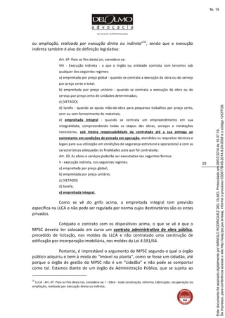 www.facebook.com/DelOlmoAdvogados
19
ou ampliação, realizada por execução direta ou indireta”32
, sendo que a execução
indireta também é alvo de definição legislativa:
Art. 6º. Para os fins desta Lei, considera-se:
VIII - Execução indireta - a que o órgão ou entidade contrata com terceiros sob
qualquer dos seguintes regimes:
a) empreitada por preço global - quando se contrata a execução da obra ou do serviço
por preço certo e total;
b) empreitada por preço unitário - quando se contrata a execução da obra ou do
serviço por preço certo de unidades determinadas;
c) (VETADO)
d) tarefa - quando se ajusta mão-de-obra para pequenos trabalhos por preço certo,
com ou sem fornecimento de materiais;
e) empreitada integral - quando se contrata um empreendimento em sua
integralidade, compreendendo todas as etapas das obras, serviços e instalações
necessárias, sob inteira responsabilidade da contratada até a sua entrega ao
contratante em condições de entrada em operação, atendidos os requisitos técnicos e
legais para sua utilização em condições de segurança estrutural e operacional e com as
características adequadas às finalidades para que foi contratada;
Art. 10. As obras e serviços poderão ser executadas nas seguintes formas:
II - execução indireta, nos seguintes regimes:
a) empreitada por preço global;
b) empreitada por preço unitário;
c) (VETADO)
d) tarefa;
e) empreitada integral.
Como se vê do grifo acima, a empreitada integral tem previsão
específica na LLCA e não pode ser regulada por norma cujos destinatários são os entes
privados.
Cotejado o contrato com os dispositivos acima, o que se vê é que o
MPSC deveria ter colocado em curso um contrato administrativo de obra pública,
precedido de licitação, nos moldes da LLCA e não contratado uma construção de
edificação por incorporação imobiliária, nos moldes da Lei 4.591/64.
Portanto, é imprestável o argumento do MPSC segundo o qual o órgão
público adquiriu o bem à moda do “imóvel na planta”, como se fosse um cidadão, até
porque o órgão de gestão do MPSC não é um “cidadão” e não pode se comportar
como tal. Estamos diante de um órgão da Administração Pública, que se sujeita ao
32
LLCA - Art. 6º. Para os fins desta Lei, considera-se: I - Obra - toda construção, reforma, fabricação, recuperação ou
ampliação, realizada por execução direta ou indireta;
Seimpresso,paraconferênciaacesseositehttp://esaj.tjsc.jus.br/esaj,informeoprocesso0300770-09.2014.8.24.0058eocódigo12CFF28.
EstedocumentofoiassinadodigitalmenteporMANOLORODRIGUEZDELOLMO.Protocoladoem08/07/2014às16:37:18.
fls. 19
 