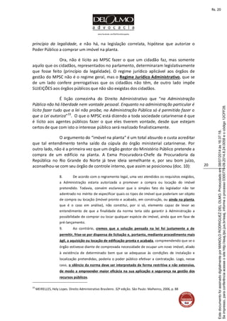 www.facebook.com/DelOlmoAdvogados
20
princípio da legalidade, e não há, na legislação correlata, hipótese que autorize o
Poder Público a comprar um imóvel na planta.
Ora, não é lícito ao MPSC fazer o que um cidadão faz, mas somente
aquilo que os cidadãos, representados no parlamento, determinaram legislativamente
que fosse feito (princípio da legalidade). O regime jurídico aplicável aos órgãos de
gestão do MPSC não é o regime geral, mas o Regime Jurídico Administrativo, que se
de um lado confere prerrogativas que os cidadãos não têm, de outro lado impõe
SUJEIÇÕES aos órgãos públicos que não são exigidas dos cidadãos.
É lição comezinha do Direito Administrativo que “na Administração
Pública não há liberdade nem vontade pessoal. Enquanto na administração particular é
lícito fazer tudo que a lei não proíbe, na Administração Pública só é permitido fazer o
que a Lei autoriza”33
. O que o MPSC está dizendo a toda sociedade catarinense é que
é lícito aos agentes públicos fazer o que eles tiverem vontade, desde que estejam
certos de que com isto o interesse público será realizado finalisticamente.
O argumento do “imóvel na planta” é um total absurdo e custa acreditar
que tal entendimento tenha saído da cúpula do órgão ministerial catarinense. Por
outro lado, não é a primeira vez que um órgão gestor do Ministério Público pretende a
compra de um edifício na planta. A Exma Procuradora-Chefe da Procuradoria da
República no Rio Grande do Norte já teve ideia semelhante e, por seu bom juízo,
aconselhou-se com seu órgão de controle interno, que assim se posicionou (doc. 10):
8. De acordo com o regramento legal, uma vez atendidos os requisitos exigidos,
a Administração estaria autorizada a promover a compra ou locação do imóvel
pretendido. Todavia, convém esclarecer que o simples fato do legislador não ter
adentrado no mérito de especificar quais os tipos de imóvel que poderiam ser objeto
de compra ou locação (imóvel pronto e acabado, em construção, ou ainda na planta,
que é o caso em análise), não constitui, por si só, elemento capaz de levar ao
entendimento de que a finalidade da norma teria sido garantir à Administração a
possibilidade de comprar ou locar qualquer espécie de imóvel, ainda que em fase de
pré-lançamento.
9. Ao contrário, cremos que a solução pensada na lei foi justamente a de
permitir, frise-se por dispensa de licitação e, portanto, mediante procedimento mais
ágil, a aquisição ou locação de edificação pronta e acabada, compreendendo que se o
órgão estivesse diante de comprovada necessidade de ocupar um novo imóvel, aliado
à existência de determinado bem que se adequasse às condições de instalação e
localização pretendidas, poderia o poder público efetivar a contratação. Logo, nesse
caso, o silêncio da norma deve ser interpretado de forma restritiva e não extensiva,
de modo a empreender maior eficácia na sua aplicação e segurança na gestão dos
recursos públicos.
33
MEIRELLES, Hely Lopes. Direito Administrativo Brasileiro. 32ª edição. São Paulo: Malheiros, 2006, p. 88
Seimpresso,paraconferênciaacesseositehttp://esaj.tjsc.jus.br/esaj,informeoprocesso0300770-09.2014.8.24.0058eocódigo12CFF28.
EstedocumentofoiassinadodigitalmenteporMANOLORODRIGUEZDELOLMO.Protocoladoem08/07/2014às16:37:18.
fls. 20
 