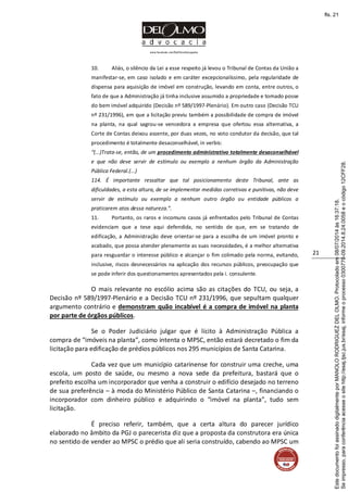 www.facebook.com/DelOlmoAdvogados
21
10. Aliás, o silêncio da Lei a esse respeito já levou o Tribunal de Contas da União a
manifestar-se, em caso isolado e em caráter excepcionalíssimo, pela regularidade de
dispensa para aquisição de imóvel em construção, levando em conta, entre outros, o
fato de que a Administração já tinha inclusive assumido a propriedade e tomado posse
do bem imóvel adquirido (Decisão nº 589/1997-Plenário). Em outro caso (Decisão TCU
nº 231/1996), em que a licitação previu também a possibilidade de compra de imóvel
na planta, na qual sagrou-se vencedora a empresa que ofertou essa alternativa, a
Corte de Contas deixou assente, por duas vezes, no voto condutor da decisão, que tal
procedimento é totalmente desaconselhável, in verbis:
“(...)Trata-se, então, de um procedimento administrativo totalmente desaconselhável
e que não deve servir de estímulo ou exemplo a nenhum órgão da Administração
Pública Federal.(...)
114. É importante ressaltar que tal posicionamento deste Tribunal, ante as
dificuldades, a esta altura, de se implementar medidas corretivas e punitivas, não deve
servir de estímulo ou exemplo a nenhum outro órgão ou entidade públicos a
praticarem atos dessa natureza.”.
11. Portanto, os raros e incomuns casos já enfrentados pelo Tribunal de Contas
evidenciam que a tese aqui defendida, no sentido de que, em se tratando de
edificação, a Administração deve orientar-se para a escolha de um imóvel pronto e
acabado, que possa atender plenamente as suas necessidades, é a melhor alternativa
para resguardar o interesse público e alcançar o fim colimado pela norma, evitando,
inclusive, riscos desnecessários na aplicação dos recursos públicos, preocupação que
se pode inferir dos questionamentos apresentados pela i. consulente.
O mais relevante no escólio acima são as citações do TCU, ou seja, a
Decisão nº 589/1997-Plenário e a Decisão TCU nº 231/1996, que sepultam qualquer
argumento contrário e demonstram quão incabível é a compra de imóvel na planta
por parte de órgãos públicos.
Se o Poder Judiciário julgar que é lícito à Administração Pública a
compra de “imóveis na planta”, como intenta o MPSC, então estará decretado o fim da
licitação para edificação de prédios públicos nos 295 municípios de Santa Catarina.
Cada vez que um município catarinense for construir uma creche, uma
escola, um posto de saúde, ou mesmo a nova sede da prefeitura, bastará que o
prefeito escolha um incorporador que venha a construir o edifício desejado no terreno
de sua preferência – à moda do Ministério Público de Santa Catarina –, financiando o
incorporador com dinheiro público e adquirindo o “imóvel na planta”, tudo sem
licitação.
É preciso referir, também, que a certa altura do parecer jurídico
elaborado no âmbito da PGJ o parecerista diz que a proposta da construtora era única
no sentido de vender ao MPSC o prédio que ali seria construído, cabendo ao MPSC um
Seimpresso,paraconferênciaacesseositehttp://esaj.tjsc.jus.br/esaj,informeoprocesso0300770-09.2014.8.24.0058eocódigo12CFF28.
EstedocumentofoiassinadodigitalmenteporMANOLORODRIGUEZDELOLMO.Protocoladoem08/07/2014às16:37:18.
fls. 21
 