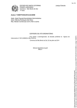 ESTADO DE SANTA CATARINA
PODER JUDICIÁRIO
Comarca - São Bento do Sul
1ª Vara
Justiça Gratuita
Autos n° 0300770-09.2014.8.24.0058
Ação: Ação Popular/Improbidade Administrativa
Autor: Manolo Rodriguez Del Olmo
Réu: Becker Construcao Civil LTDA e outros
CERTIDÃO DE ATO ORDINATÓRIO
Fica ciente o autor/agravado, da decisão proferida no Agravo de
Instrumento nº 2014.048523-2 (fls.210/214).
Comarca de São Bento do Sul, 22 de julho de 2014
Silmara Spath Brunnquell
M4017
Seimpresso,paraconferênciaacesseositehttp://esaj.tjsc.jus.br/esaj,informeoprocesso0300770-09.2014.8.24.0058eocódigo139287C.
EstedocumentofoiassinadodigitalmenteporSilmaraSpathBrunnquell.
fls. 215
 