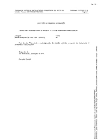TRIBUNAL DE JUSTIÇA DE SANTA CATARINA - COMARCA DE SÃO BENTO DO Emitido em: 22/07/2014 15:30
Certidão - Processo 0300770-09.2014.8.24.0058 Página: 1
CERTIDÃO DE REMESSA DE RELAÇÃO
Certifico que o ato abaixo consta da relação nº 0215/2014, encaminhada para publicação.
Advogado Forma
Manolo Rodriguez Del Olmo (OAB 13976/SC) D.J
Teor do ato: "Fica ciente o autor/agravado, da decisão proferida no Agravo de Instrumento nº
2014.048523-2 (fls.210/214)"
Do que dou fé.
São Bento do Sul, 22 de julho de 2014.
Escrivã(o) Judicial
Seimpresso,paraconferênciaacesseositehttp://esaj.tjsc.jus.br/esaj,informeoprocesso0300770-09.2014.8.24.0058eocódigo139A132.
EstedocumentofoiassinadodigitalmenteporBERNADETEMUNTOWSKI.
fls. 216
 