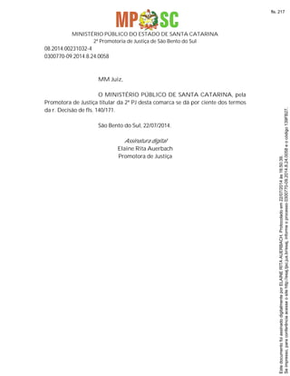 MINISTÉRIO PÚBLICO DO ESTADO DE SANTA CATARINA
2ª Promotoria de Justiça de São Bento do Sul
08.2014.00231032-4
0300770-09.2014.8.24.0058
MM Juiz,
O MINISTÉRIO PÚBLICO DE SANTA CATARINA, pela
Promotora de Justiça titular da 2ª PJ desta comarca se dá por ciente dos termos
da r. Decisão de fls. 140/171.
São Bento do Sul, 22/07/2014.
Assinatura digital
Elaine Rita Auerbach
Promotora de Justiça
Seimpresso,paraconferênciaacesseositehttp://esaj.tjsc.jus.br/esaj,informeoprocesso0300770-09.2014.8.24.0058eocódigo139FB27.
EstedocumentofoiassinadodigitalmenteporELAINERITAAUERBACH.Protocoladoem22/07/2014às16:50:39.
fls. 217
 